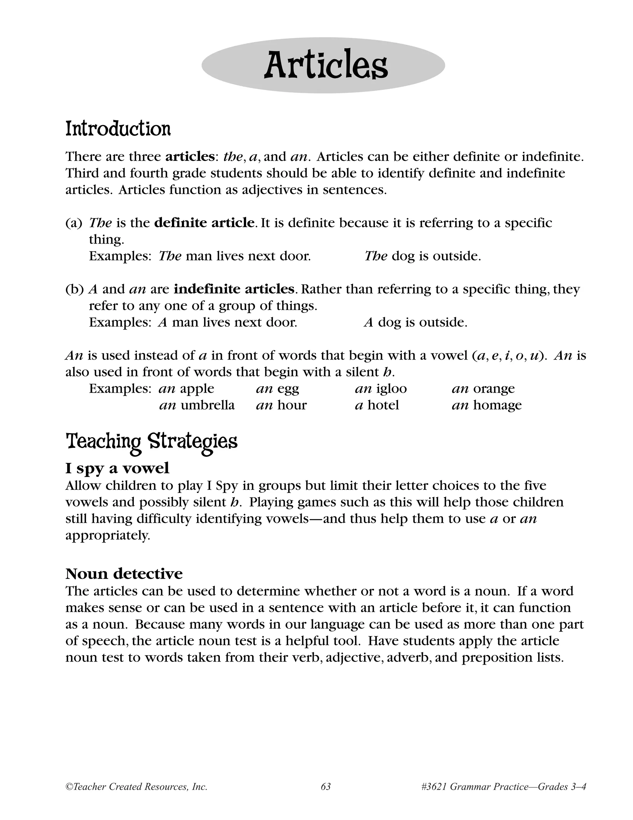 Articles
Introduction
There are three articles: the, a, and an. Articles can be either definite or indefinite.
Third and fourth grade students should be able to identify definite and indefinite
articles. Articles function as adjectives in sentences.

(a) The is the definite article. It is definite because it is referring to a specific
    thing.
    Examples: The man lives next door.             The dog is outside.

(b) A and an are indefinite articles. Rather than referring to a specific thing, they
    refer to any one of a group of things.
    Examples: A man lives next door.            A dog is outside.

An is used instead of a in front of words that begin with a vowel (a, e, i, o, u). An is
also used in front of words that begin with a silent h.
    Examples: an apple          an egg          an igloo       an orange
                an umbrella an hour             a hotel        an homage

Teaching Strategies
I spy a vowel
Allow children to play I Spy in groups but limit their letter choices to the five
vowels and possibly silent h. Playing games such as this will help those children
still having difficulty identifying vowels—and thus help them to use a or an
appropriately.

Noun detective
The articles can be used to determine whether or not a word is a noun. If a word
makes sense or can be used in a sentence with an article before it, it can function
as a noun. Because many words in our language can be used as more than one part
of speech, the article noun test is a helpful tool. Have students apply the article
noun test to words taken from their verb, adjective, adverb, and preposition lists.




©Teacher Created Resources, Inc.            63                #3621 Grammar Practice—Grades 3–4
 
