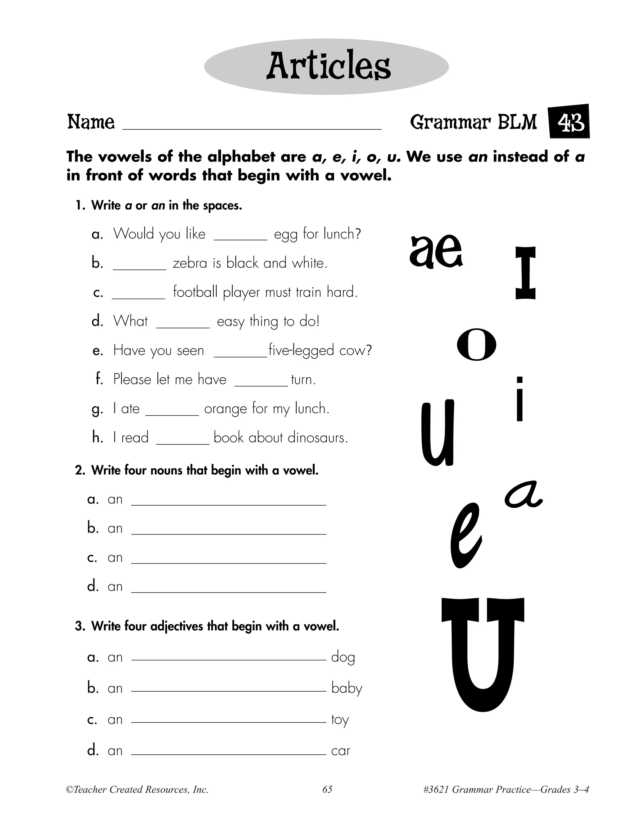 Articles
Name                                                           Grammar BLM 43
The vowels of the alphabet are a, e, i, o, u. We use an instead of a
in front of words that begin with a vowel.

  1. Write a or an in the spaces.

     a. Would you like                      egg for lunch?
                                                               ae
     b.

      c.
                       zebra is black and white.

                        football player must train hard.                         I
     d. What

      e. Have you seen

      f. Please let me have
                                   easy thing to do!

                                           five-legged cow?

                                               turn.
                                                                     o
                                                                                 i
                                                               U a
     g. I ate                 orange for my lunch.

     h. I read                     book about dinosaurs.

  2. Write four nouns that begin with a vowel.

    a. an

    b. an

    c. an

    d. an
                                                                   e
  3. Write four adjectives that begin with a vowel.

    a. an

    b. an

    c. an

    d. an
                                                        dog

                                                        baby

                                                        toy

                                                        car
                                                                   U
©Teacher Created Resources, Inc.                       65       #3621 Grammar Practice—Grades 3–4
 