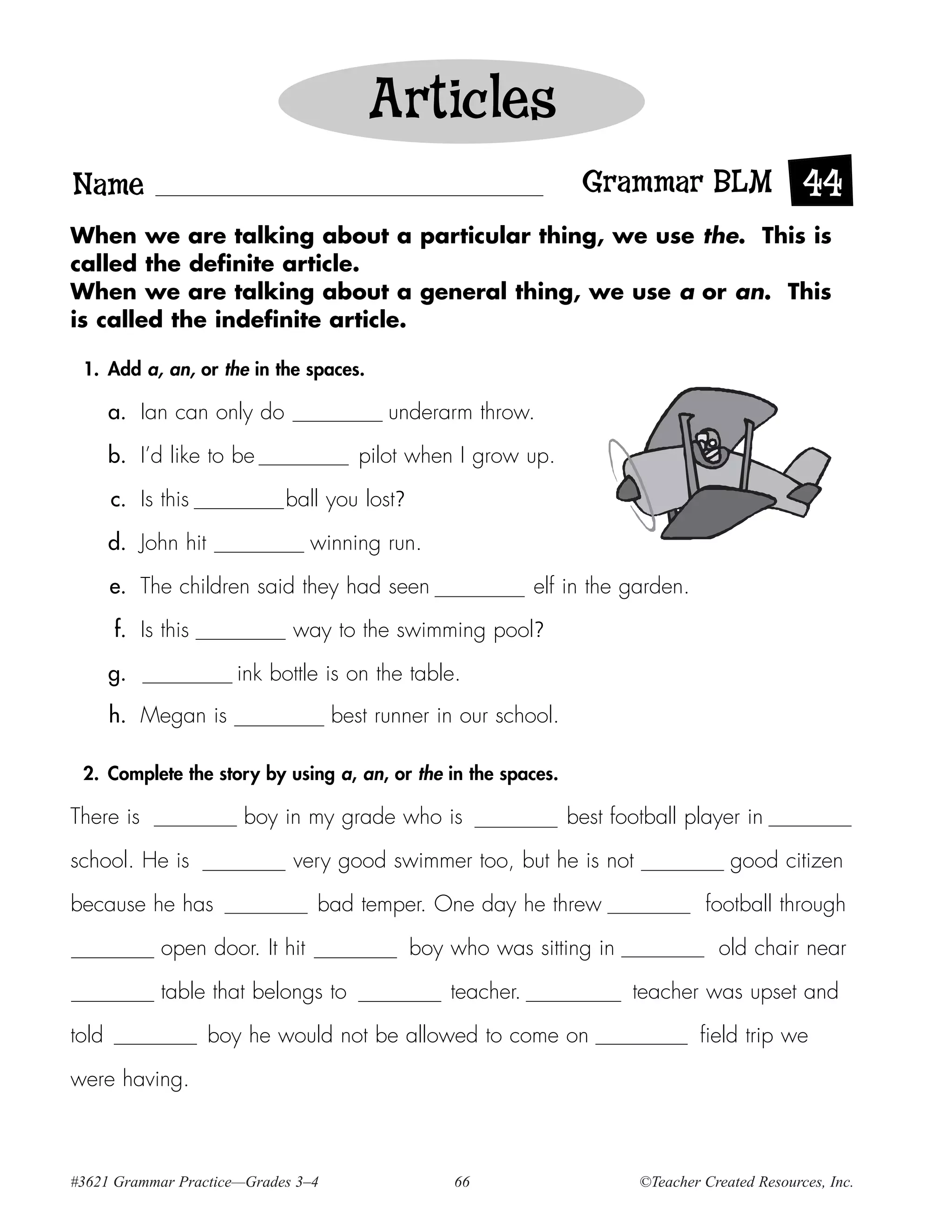 Articles
Name                                                              Grammar BLM 44
When we are talking about a particular thing, we use the. This is
called the definite article.
When we are talking about a general thing, we use a or an. This
is called the indefinite article.

 1. Add a, an, or the in the spaces.

       a. Ian can only do                 underarm throw.

       b. I’d like to be               pilot when I grow up.

       c. Is this           ball you lost?

       d. John hit               winning run.

       e. The children said they had seen                   elf in the garden.

       f. Is this            way to the swimming pool?

       g.              ink bottle is on the table.
       h. Megan is                  best runner in our school.

 2. Complete the story by using a, an, or the in the spaces.

There is                boy in my grade who is                   best football player in

school. He is                very good swimmer too, but he is not                     good citizen

because he has                   bad temper. One day he threw                     football through

             open door. It hit               boy who was sitting in                 old chair near

             table that belongs to               teacher.               teacher was upset and

told                 boy he would not be allowed to come on                       field trip we

were having.



#3621 Grammar Practice—Grades 3–4                 66                     ©Teacher Created Resources, Inc.
 