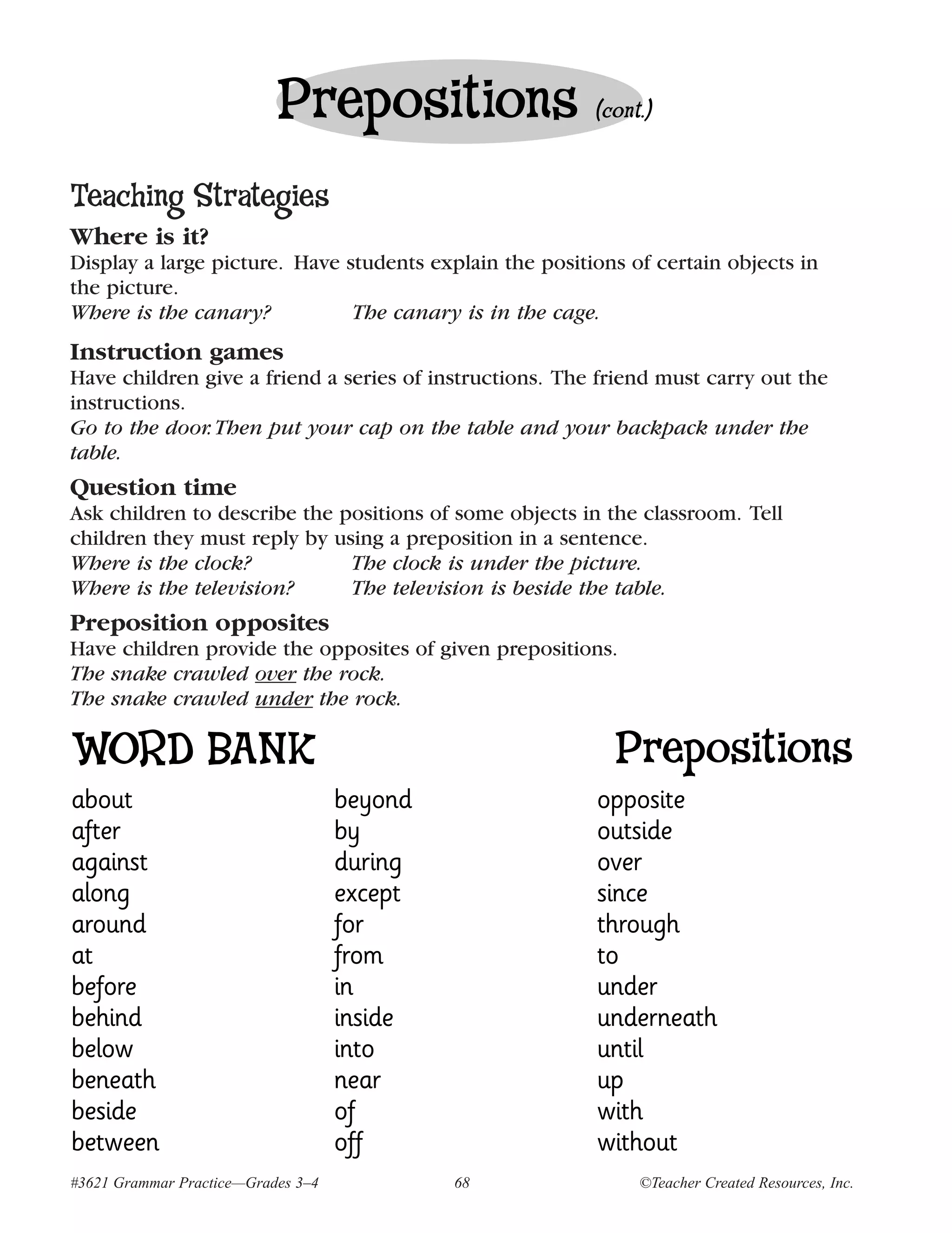 Prepositions                  (cont.)


Teaching Strategies
Where is it?
Display a large picture. Have students explain the positions of certain objects in
the picture.
Where is the canary?           The canary is in the cage.
Instruction games
Have children give a friend a series of instructions. The friend must carry out the
instructions.
Go to the door. Then put your cap on the table and your backpack under the
table.
Question time
Ask children to describe the positions of some objects in the classroom. Tell
children they must reply by using a preposition in a sentence.
Where is the clock?           The clock is under the picture.
Where is the television?      The television is beside the table.
Preposition opposites
Have children provide the opposites of given prepositions.
The snake crawled over the rock.
The snake crawled under the rock.

WORD BANK                                                  Prepositions
about                               beyond               opposite
after                               by                   outside
against                             during               over
along                               except               since
around                              for                  through
at                                  from                 to
before                              in                   under
behind                              inside               underneath
below                               into                 until
beneath                             near                 up
beside                              of                   with
between                             off                  without
#3621 Grammar Practice—Grades 3–4            68               ©Teacher Created Resources, Inc.
 