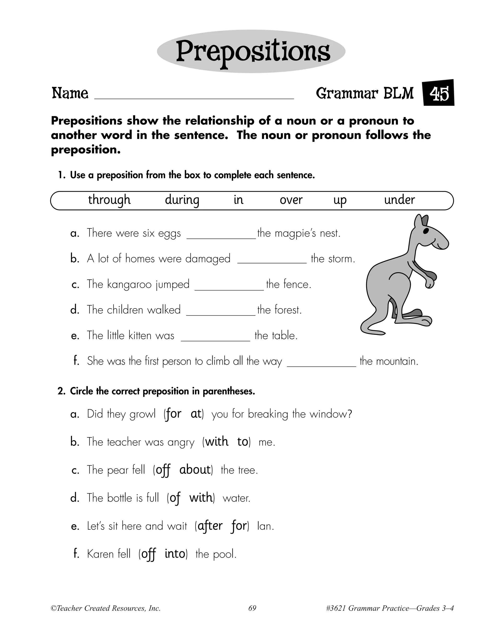 Prepositions
Name                                                                           Grammar BLM 45
Prepositions show the relationship of a noun or a pronoun to
another word in the sentence. The noun or pronoun follows the
preposition.

  1. Use a preposition from the box to complete each sentence.

          through                  during             in               over       up            under

     a. There were six eggs                                     the magpie’s nest.

     b. A lot of homes were damaged                                           the storm.

      c. The kangaroo jumped                                      the fence.

     d. The children walked                                     the forest.

     e. The little kitten was                               the table.

      f. She was the first person to climb all the way                                     the mountain.

  2. Circle the correct preposition in parentheses.

     a. Did they growl (for                at)   you for breaking the window?

     b. The teacher was angry (with                   to)       me.

      c. The pear fell (off           about)       the tree.

     d. The bottle is full (of             with)   water.

     e. Let’s sit here and wait (after               for)       Ian.

      f. Karen fell (off           into)    the pool.



©Teacher Created Resources, Inc.                           69                    #3621 Grammar Practice—Grades 3–4
 