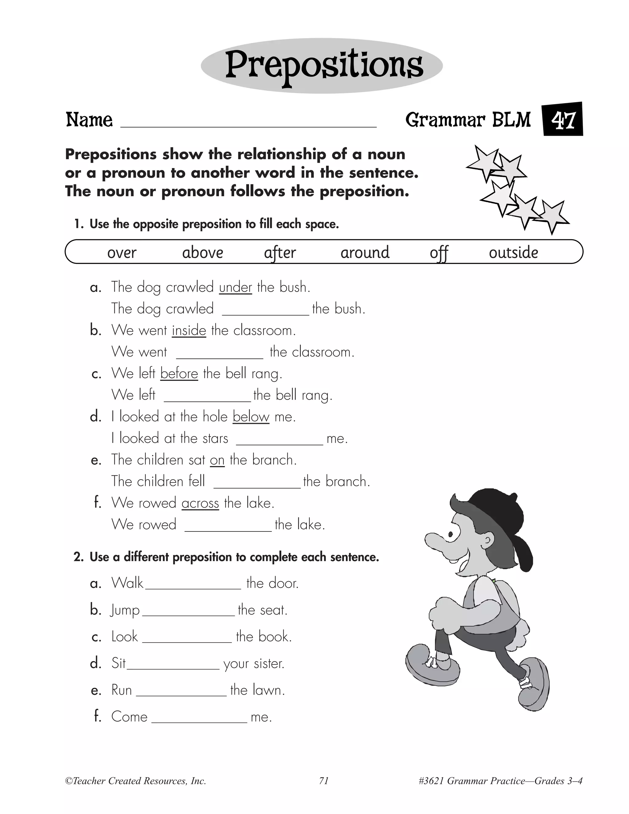 Prepositions
Name                                                               Grammar BLM 47
Prepositions show the relationship of a noun
or a pronoun to another word in the sentence.
The noun or pronoun follows the preposition.

 1. Use the opposite preposition to fill each space.

         over             above           after           around      off         outside
     a. The dog crawled under the bush.
         The dog crawled                   the bush.
     b. We went inside the classroom.
         We went                   the classroom.
     c. We left before the bell rang.
         We left                the bell rang.
     d. I looked at the hole below me.
         I looked at the stars                me.
     e. The children sat on the branch.
         The children fell               the branch.
      f. We rowed across the lake.
          We rowed                            the lake.

 2. Use a different preposition to complete each sentence.

     a. Walk                           the door.
     b. Jump                         the seat.
      c. Look                        the book.
     d. Sit                        your sister.
     e. Run                         the lawn.
      f. Come                           me.



©Teacher Created Resources, Inc.                     71             #3621 Grammar Practice—Grades 3–4
 