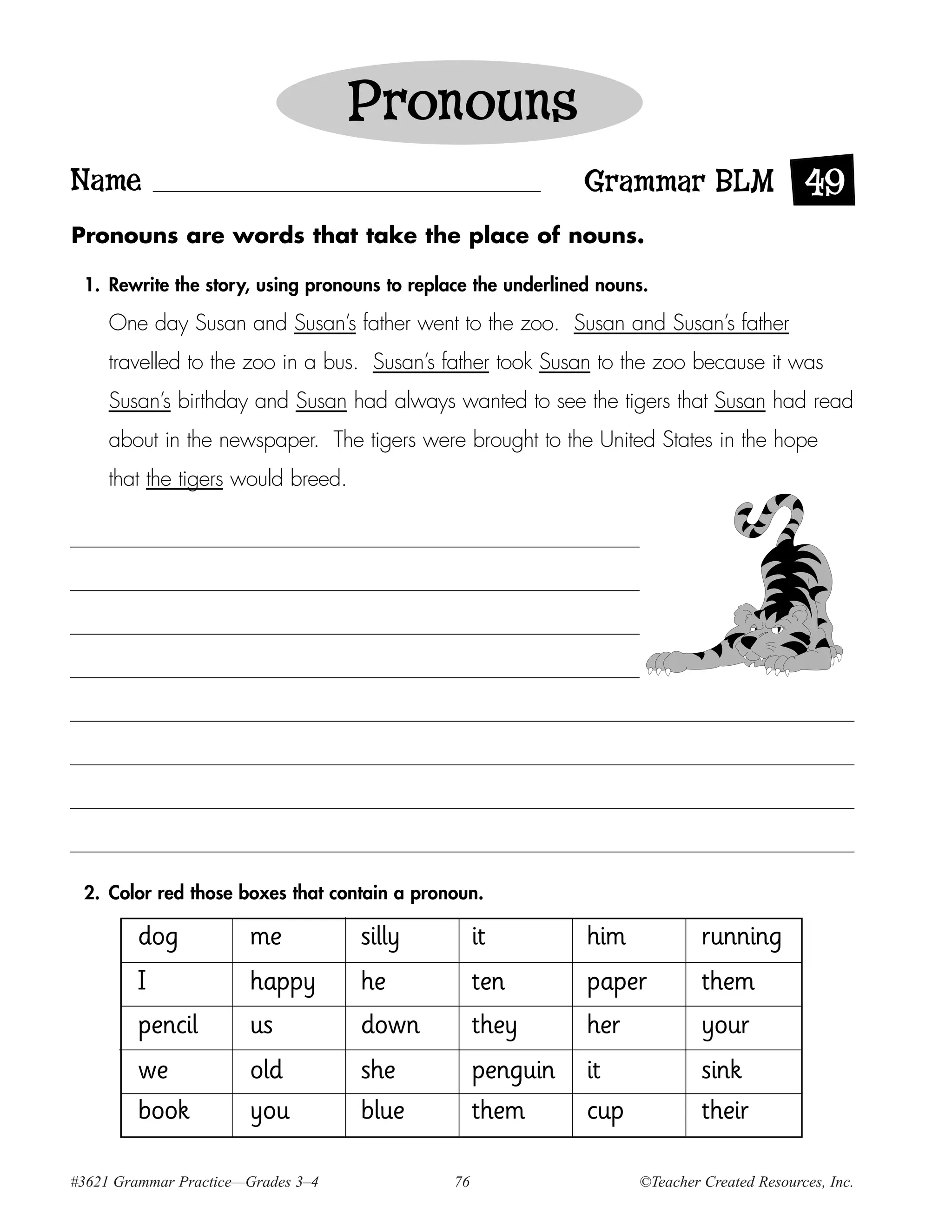 Pronouns
Name                                                          Grammar BLM 49
Pronouns are words that take the place of nouns.

 1. Rewrite the story, using pronouns to replace the underlined nouns.

     One day Susan and Susan’s father went to the zoo. Susan and Susan’s father
     travelled to the zoo in a bus. Susan’s father took Susan to the zoo because it was
     Susan’s birthday and Susan had always wanted to see the tigers that Susan had read
     about in the newspaper. The tigers were brought to the United States in the hope
     that the tigers would breed.




 2. Color red those boxes that contain a pronoun.

        dog            me           silly          it         him            running
        I              happy        he             ten        paper          them
        pencil         us           down           they       her            your
        we             old          she            penguin    it             sink
        book           you          blue           them       cup            their

#3621 Grammar Practice—Grades 3–4             76                    ©Teacher Created Resources, Inc.
 