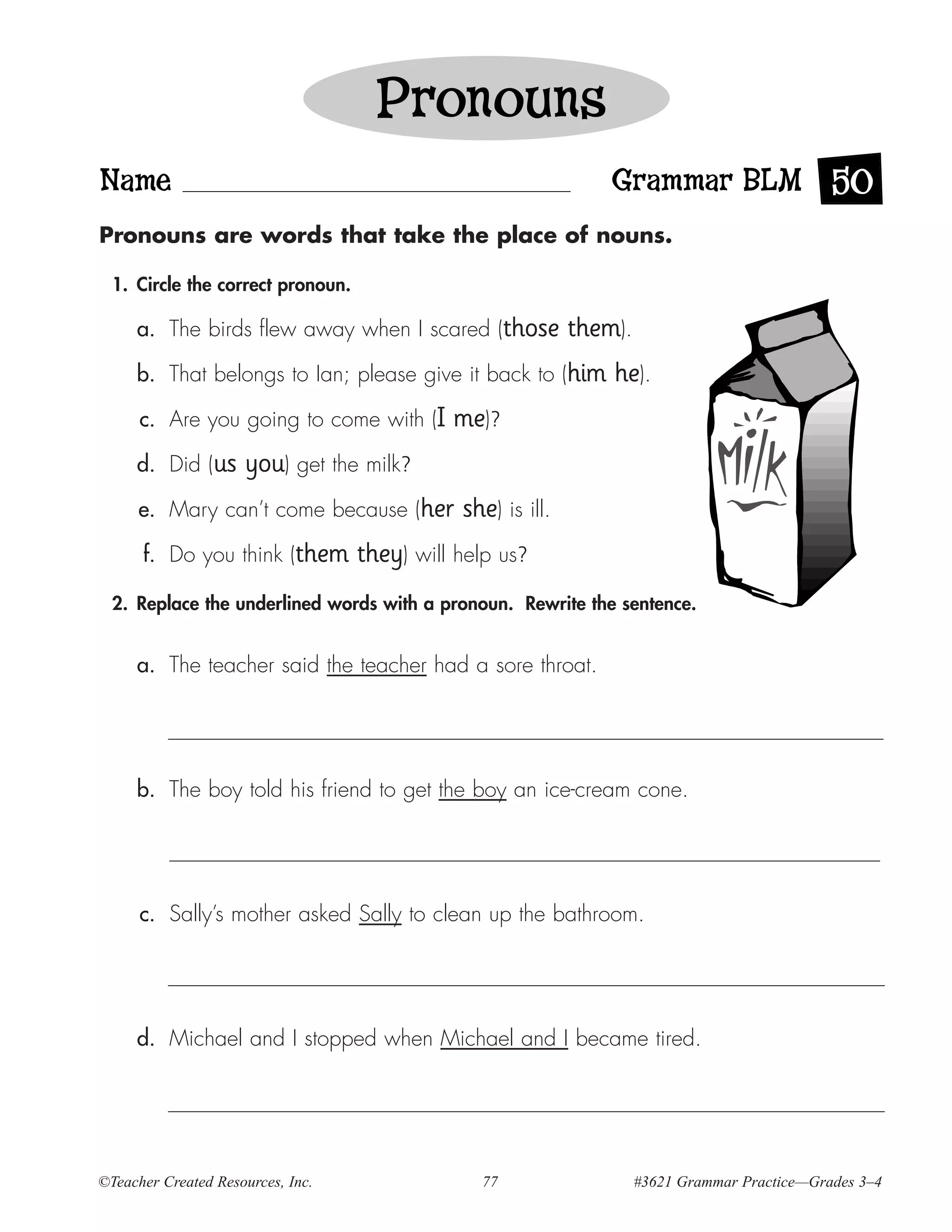 Pronouns
Name                                                             Grammar BLM 50
Pronouns are words that take the place of nouns.

  1. Circle the correct pronoun.

     a. The birds flew away when I scared (those             them).
     b. That belongs to Ian; please give it back to (him         he).
      c. Are you going to come with (I       me)?
     d. Did (us      you) get the milk?
      e. Mary can’t come because (her         she) is ill.
      f. Do you think (them        they) will help us?
  2. Replace the underlined words with a pronoun. Rewrite the sentence.


     a. The teacher said the teacher had a sore throat.




     b. The boy told his friend to get the boy an ice-cream cone.




      c. Sally’s mother asked Sally to clean up the bathroom.




     d. Michael and I stopped when Michael and I became tired.




©Teacher Created Resources, Inc.                77                    #3621 Grammar Practice—Grades 3–4
 