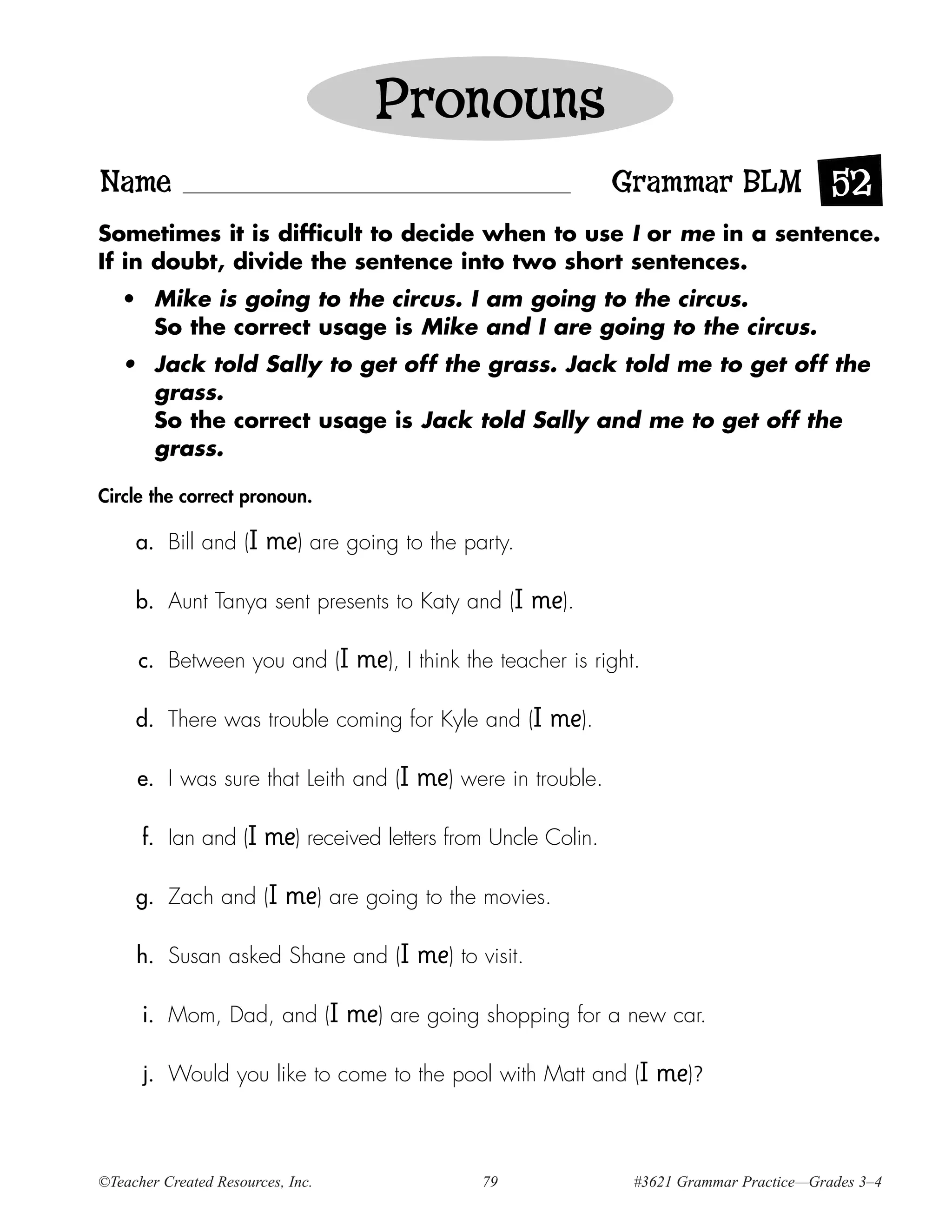 Pronouns
Name                                                               Grammar BLM 52
Sometimes it is difficult to decide when to use I or me in a sentence.
If in doubt, divide the sentence into two short sentences.
   • Mike is going to the circus. I am going to the circus.
     So the correct usage is Mike and I are going to the circus.
   • Jack told Sally to get off the grass. Jack told me to get off the
     grass.
     So the correct usage is Jack told Sally and me to get off the
     grass.

Circle the correct pronoun.

     a. Bill and (I     me) are going to the party.

     b. Aunt Tanya sent presents to Katy and (I            me).

      c. Between you and (I         me), I think the teacher is right.

     d. There was trouble coming for Kyle and (I            me).

     e. I was sure that Leith and (I       me) were in trouble.

      f. Ian and (I     me) received letters from Uncle Colin.

     g. Zach and (I        me) are going to the movies.

     h. Susan asked Shane and (I           me) to visit.

      i. Mom, Dad, and (I          me) are going shopping for a new car.

      j. Would you like to come to the pool with Matt and (I             me)?


©Teacher Created Resources, Inc.                   79                #3621 Grammar Practice—Grades 3–4
 
