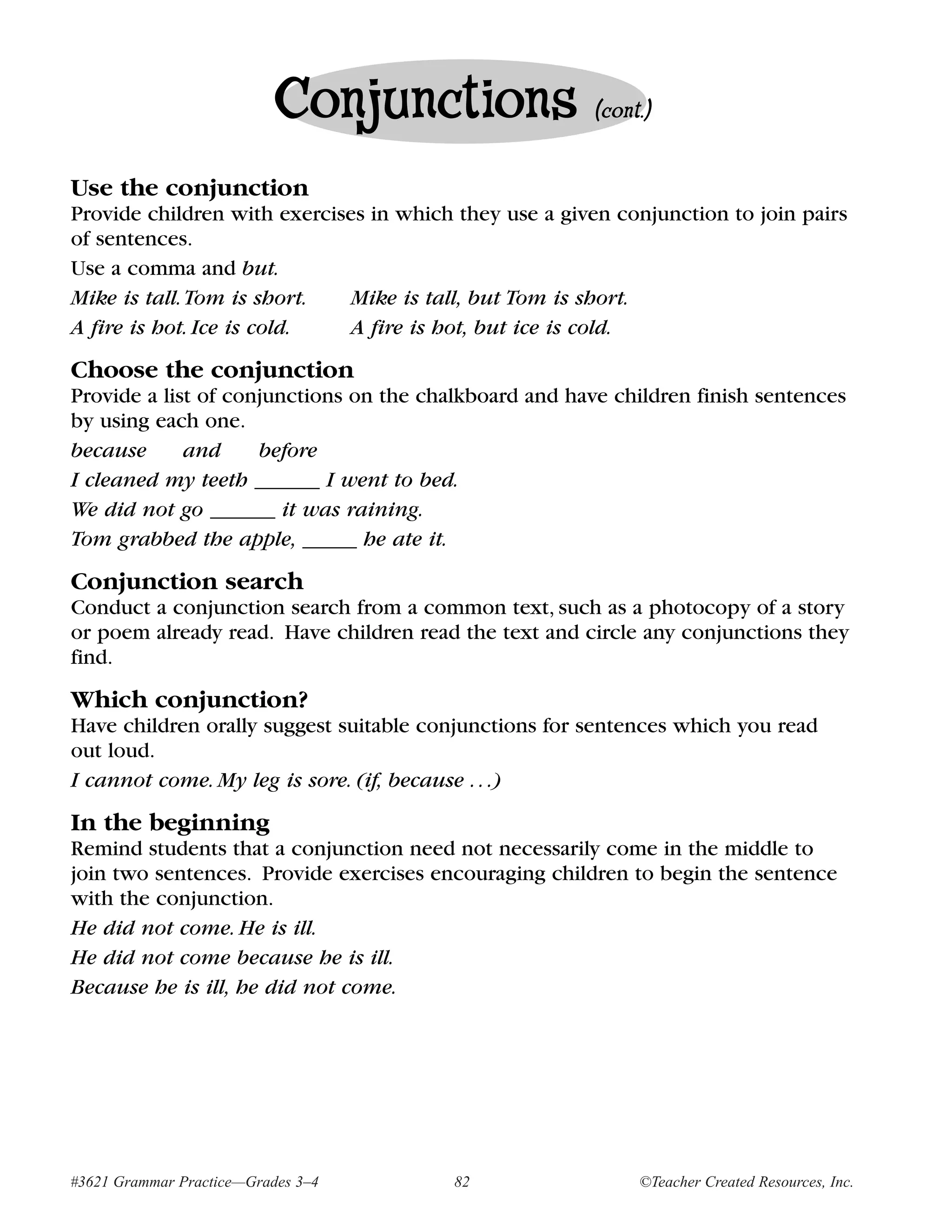 Conjunctions                 (cont.)


Use the conjunction
Provide children with exercises in which they use a given conjunction to join pairs
of sentences.
Use a comma and but.
Mike is tall. Tom is short.   Mike is tall, but Tom is short.
A fire is hot. Ice is cold.   A fire is hot, but ice is cold.

Choose the conjunction
Provide a list of conjunctions on the chalkboard and have children finish sentences
by using each one.
because      and     before
I cleaned my teeth ______ I went to bed.
We did not go ______ it was raining.
Tom grabbed the apple, _____ he ate it.

Conjunction search
Conduct a conjunction search from a common text, such as a photocopy of a story
or poem already read. Have children read the text and circle any conjunctions they
find.
Which conjunction?
Have children orally suggest suitable conjunctions for sentences which you read
out loud.
I cannot come. My leg is sore. (if, because . . .)

In the beginning
Remind students that a conjunction need not necessarily come in the middle to
join two sentences. Provide exercises encouraging children to begin the sentence
with the conjunction.
He did not come. He is ill.
He did not come because he is ill.
Because he is ill, he did not come.




#3621 Grammar Practice—Grades 3–4        82                  ©Teacher Created Resources, Inc.
 