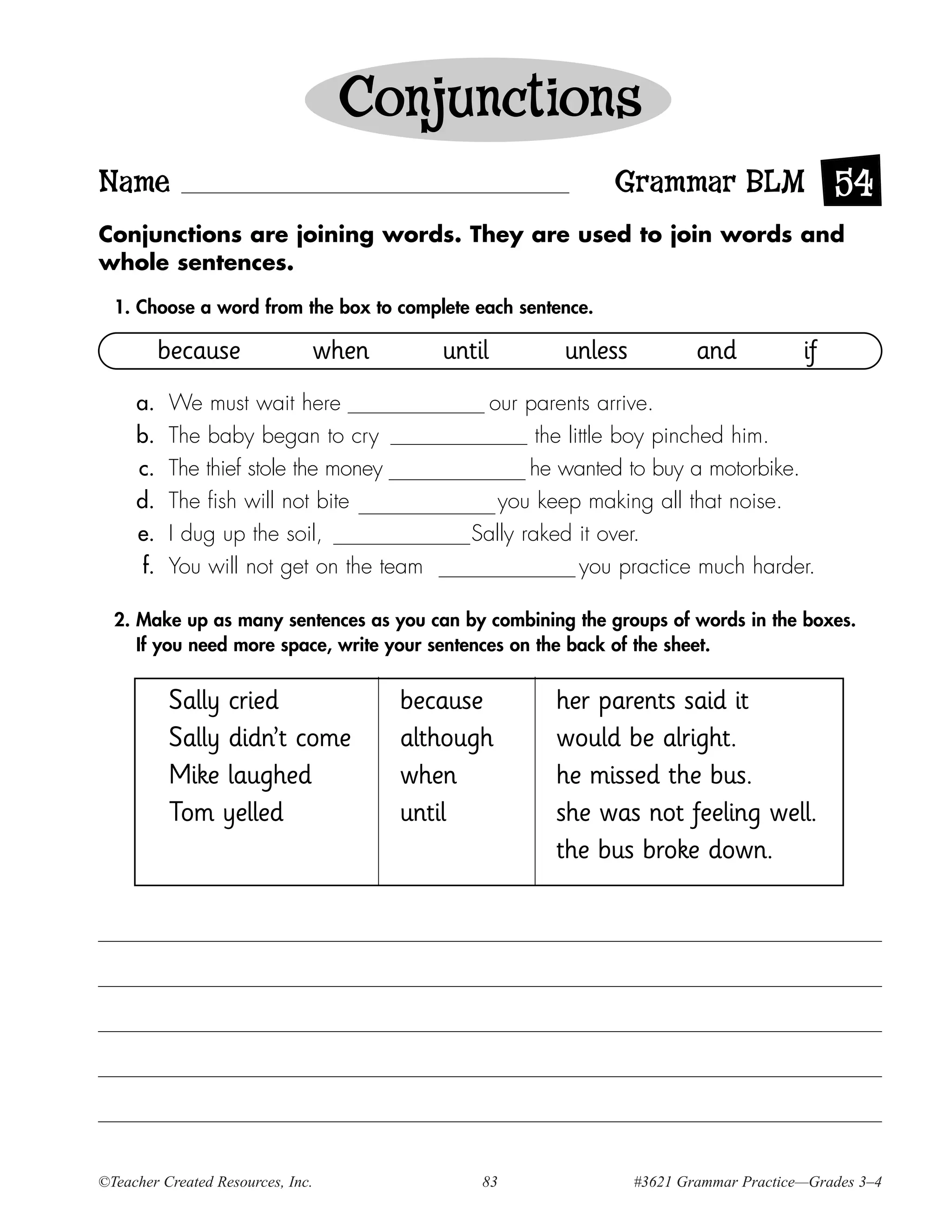 Conjunctions
Name                                                         Grammar BLM 54
Conjunctions are joining words. They are used to join words and
whole sentences.

  1. Choose a word from the box to complete each sentence.

           because             when       until        unless           and           if
     a.    We must wait here                   our parents arrive.
     b.    The baby began to cry                     the little boy pinched him.
     c.    The thief stole the money                he wanted to buy a motorbike.
     d.    The fish will not bite               you keep making all that noise.
     e.    I dug up the soil,                Sally raked it over.
      f.   You will not get on the team                    you practice much harder.

  2. Make up as many sentences as you can by combining the groups of words in the boxes.
     If you need more space, write your sentences on the back of the sheet.


           Sally cried                because         her parents said it
           Sally didn’t come          although        would be alright.
           Mike laughed               when            he missed the bus.
           Tom yelled                 until           she was not feeling well.
                                                      the bus broke down.




©Teacher Created Resources, Inc.              83                #3621 Grammar Practice—Grades 3–4
 