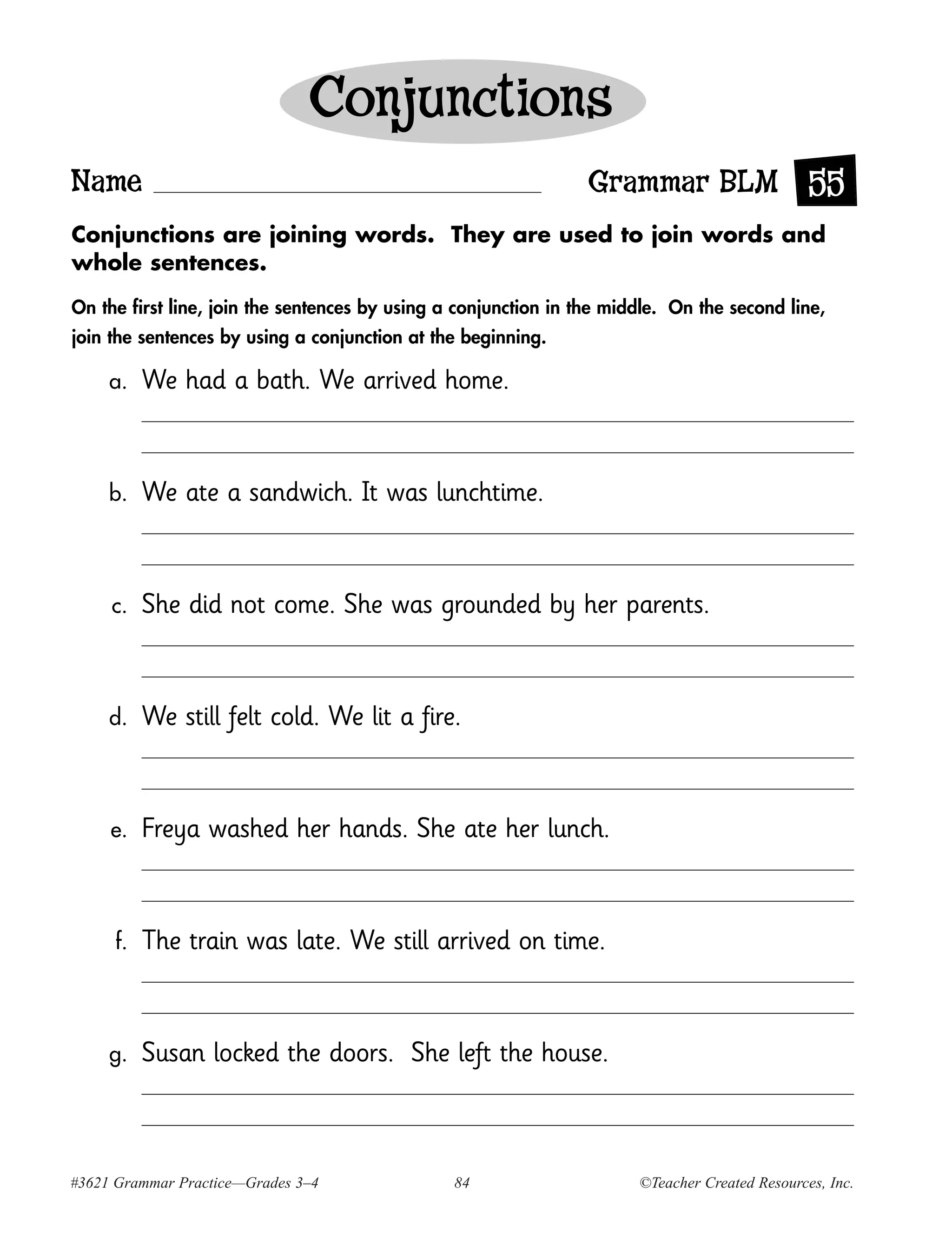 Conjunctions
Name                                                             Grammar BLM 55
Conjunctions are joining words. They are used to join words and
whole sentences.

On the first line, join the sentences by using a conjunction in the middle. On the second line,
join the sentences by using a conjunction at the beginning.

     a.    We had a bath. We arrived home.



     b.    We ate a sandwich. It was lunchtime.



     c.    She did not come. She was grounded by her parents.



     d.    We still felt cold. We lit a fire.



     e.    Freya washed her hands. She ate her lunch.



      f.   The train was late. We still arrived on time.



     g.    Susan locked the doors. She left the house.



#3621 Grammar Practice—Grades 3–4               84                     ©Teacher Created Resources, Inc.
 