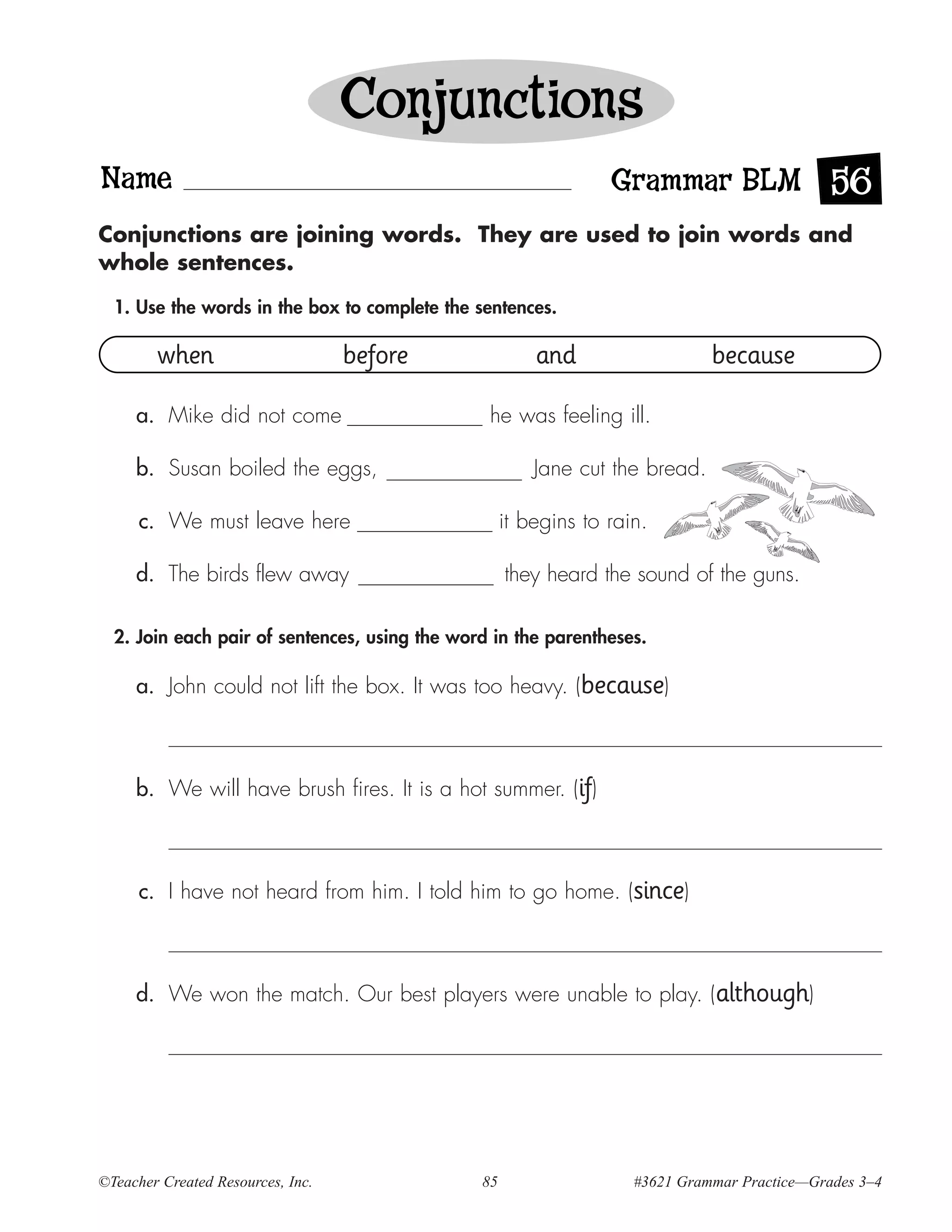 Conjunctions
Name                                                             Grammar BLM 56
Conjunctions are joining words. They are used to join words and
whole sentences.

  1. Use the words in the box to complete the sentences.

        when                       before               and                   because

     a. Mike did not come                       he was feeling ill.

     b. Susan boiled the eggs,                          Jane cut the bread.

      c. We must leave here                         it begins to rain.

     d. The birds flew away                         they heard the sound of the guns.

  2. Join each pair of sentences, using the word in the parentheses.

     a. John could not lift the box. It was too heavy. (because)



     b. We will have brush fires. It is a hot summer. (if)



      c. I have not heard from him. I told him to go home. (since)



     d. We won the match. Our best players were unable to play. (although)




©Teacher Created Resources, Inc.               85                   #3621 Grammar Practice—Grades 3–4
 