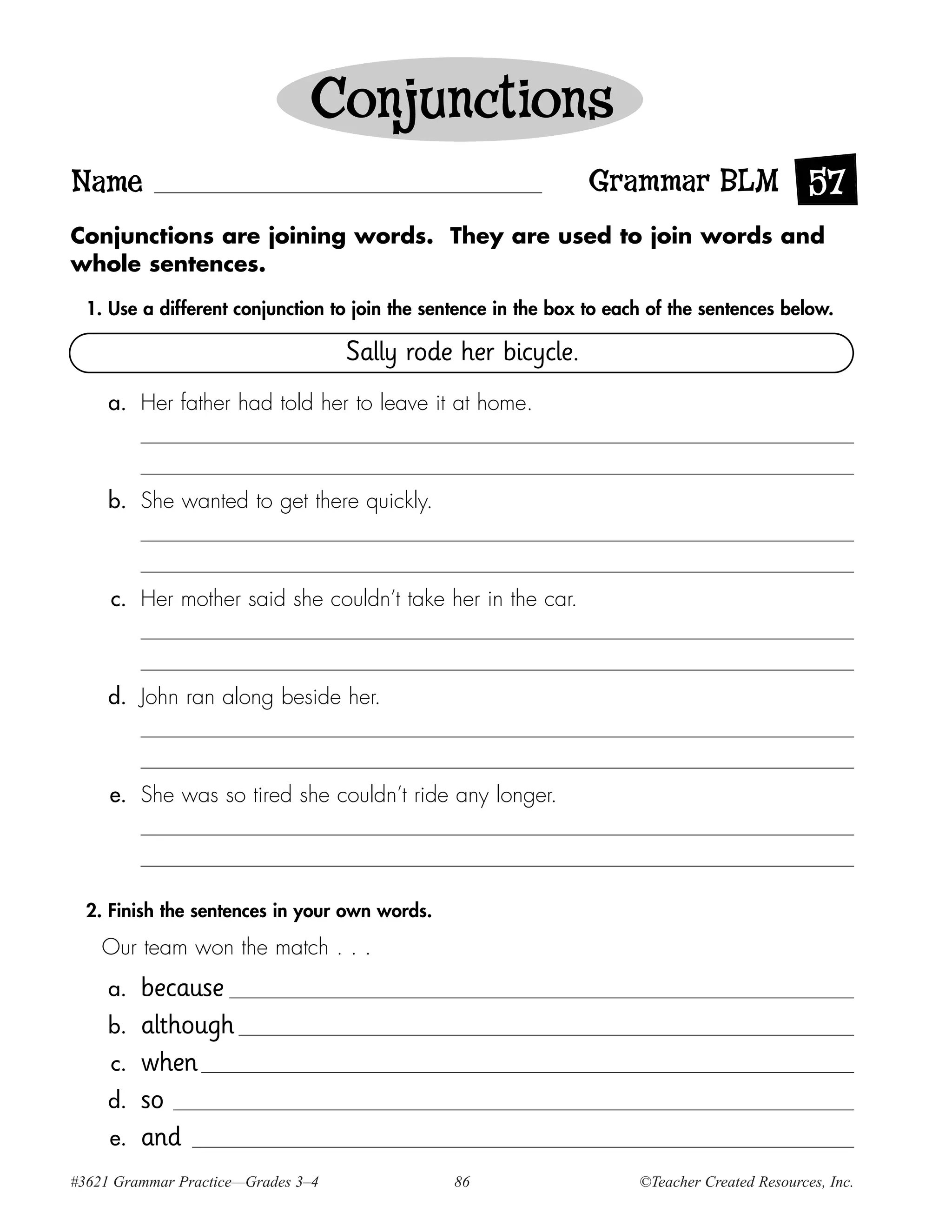 Conjunctions
Name                                                             Grammar BLM 57
Conjunctions are joining words. They are used to join words and
whole sentences.

  1. Use a different conjunction to join the sentence in the box to each of the sentences below.

                                    Sally rode her bicycle.
     a. Her father had told her to leave it at home.



     b. She wanted to get there quickly.



     c. Her mother said she couldn’t take her in the car.



     d. John ran along beside her.



     e. She was so tired she couldn’t ride any longer.




  2. Finish the sentences in your own words.

    Our team won the match . . .
     a.   because
     b.   although
     c.   when
     d.   so
     e.   and
#3621 Grammar Practice—Grades 3–4               86                     ©Teacher Created Resources, Inc.
 