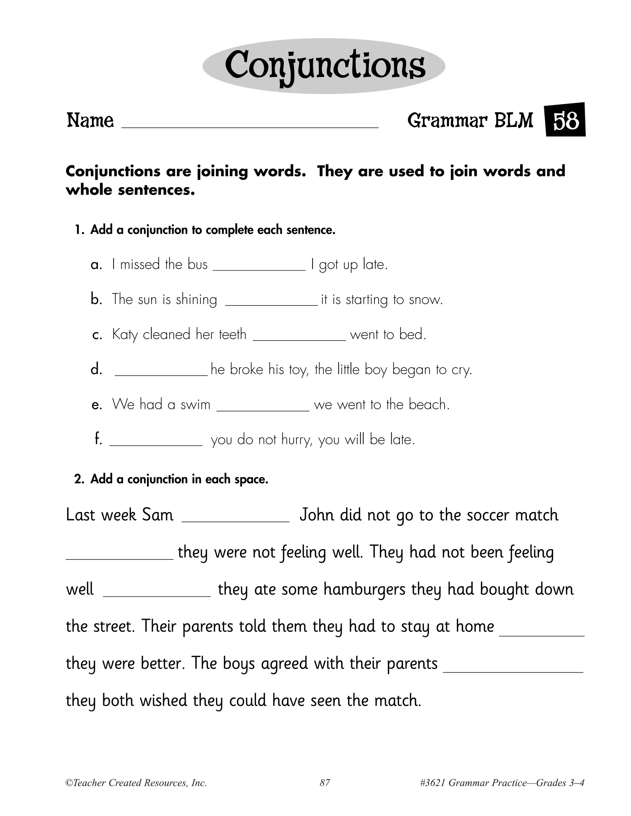 Conjunctions
Name                                                                  Grammar BLM 58

Conjunctions are joining words. They are used to join words and
whole sentences.

  1. Add a conjunction to complete each sentence.

     a. I missed the bus                            I got up late.

     b. The sun is shining                            it is starting to snow.

      c. Katy cleaned her teeth                            went to bed.

     d.                            he broke his toy, the little boy began to cry.

     e. We had a swim                                we went to the beach.

       f.                          you do not hurry, you will be late.

  2. Add a conjunction in each space.


Last week Sam                                     John did not go to the soccer match

                         they were not feeling well. They had not been feeling

well                                they ate some hamburgers they had bought down

the street. Their parents told them they had to stay at home

they were better. The boys agreed with their parents

they both wished they could have seen the match.



©Teacher Created Resources, Inc.                      87                 #3621 Grammar Practice—Grades 3–4
 