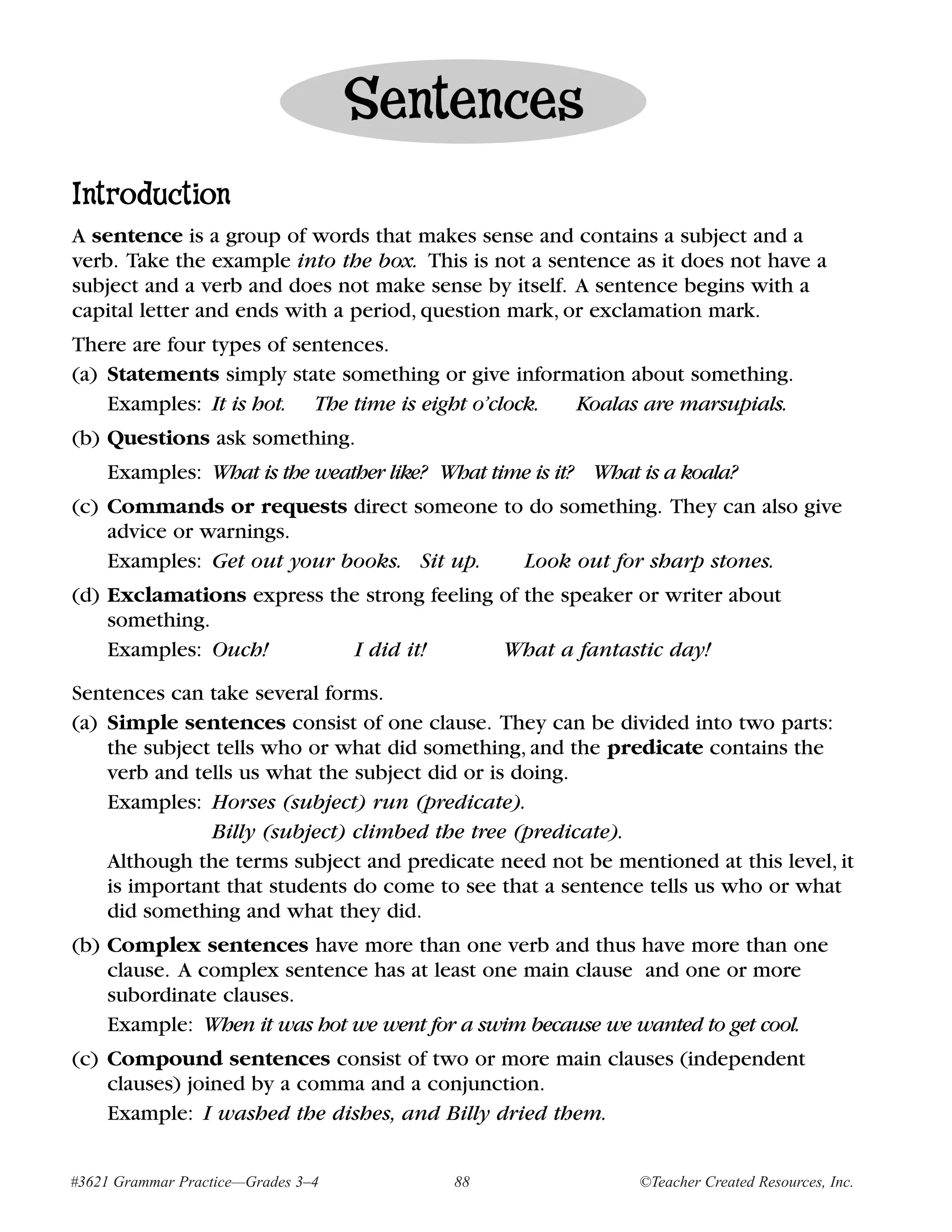 Sentences
Introduction
A sentence is a group of words that makes sense and contains a subject and a
verb. Take the example into the box. This is not a sentence as it does not have a
subject and a verb and does not make sense by itself. A sentence begins with a
capital letter and ends with a period, question mark, or exclamation mark.
There are four types of sentences.
(a) Statements simply state something or give information about something.
    Examples: It is hot. The time is eight o’clock. Koalas are marsupials.
(b) Questions ask something.
    Examples: What is the weather like? What time is it? What is a koala?
(c) Commands or requests direct someone to do something. They can also give
    advice or warnings.
    Examples: Get out your books. Sit up. Look out for sharp stones.
(d) Exclamations express the strong feeling of the speaker or writer about
    something.
    Examples: Ouch!         I did it!       What a fantastic day!

Sentences can take several forms.
(a) Simple sentences consist of one clause. They can be divided into two parts:
    the subject tells who or what did something, and the predicate contains the
    verb and tells us what the subject did or is doing.
    Examples: Horses (subject) run (predicate).
               Billy (subject) climbed the tree (predicate).
    Although the terms subject and predicate need not be mentioned at this level, it
    is important that students do come to see that a sentence tells us who or what
    did something and what they did.
(b) Complex sentences have more than one verb and thus have more than one
    clause. A complex sentence has at least one main clause and one or more
    subordinate clauses.
    Example: When it was hot we went for a swim because we wanted to get cool.
(c) Compound sentences consist of two or more main clauses (independent
    clauses) joined by a comma and a conjunction.
    Example: I washed the dishes, and Billy dried them.


#3621 Grammar Practice—Grades 3–4        88                   ©Teacher Created Resources, Inc.
 