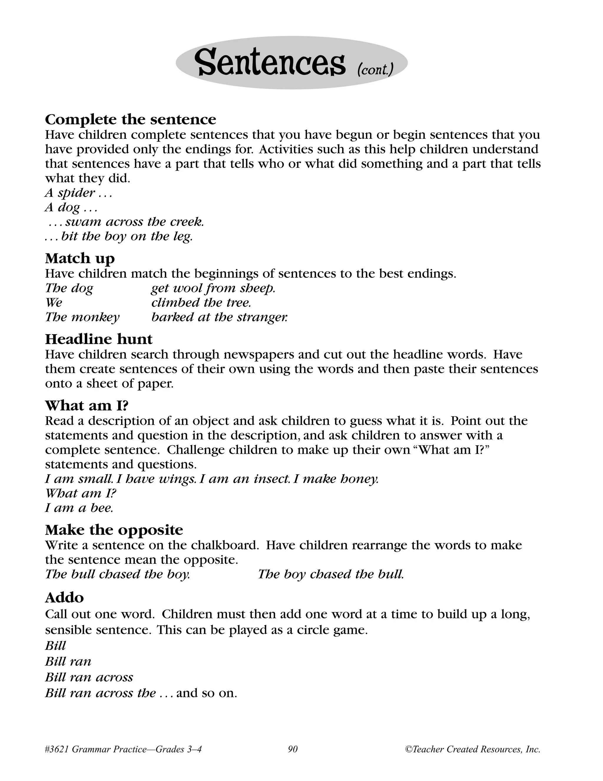 Sentences             (cont.)


Complete the sentence
Have children complete sentences that you have begun or begin sentences that you
have provided only the endings for. Activities such as this help children understand
that sentences have a part that tells who or what did something and a part that tells
what they did.
A spider . . .
A dog . . .
 . . . swam across the creek.
. . . bit the boy on the leg.
Match up
Have children match the beginnings of sentences to the best endings.
The dog          get wool from sheep.
We               climbed the tree.
The monkey       barked at the stranger.
Headline hunt
Have children search through newspapers and cut out the headline words. Have
them create sentences of their own using the words and then paste their sentences
onto a sheet of paper.
What am I?
Read a description of an object and ask children to guess what it is. Point out the
statements and question in the description, and ask children to answer with a
complete sentence. Challenge children to make up their own “What am I?”
statements and questions.
I am small. I have wings. I am an insect. I make honey.
What am I?
I am a bee.
Make the opposite
Write a sentence on the chalkboard. Have children rearrange the words to make
the sentence mean the opposite.
The bull chased the boy.          The boy chased the bull.
Addo
Call out one word. Children must then add one word at a time to build up a long,
sensible sentence. This can be played as a circle game.
Bill
Bill ran
Bill ran across
Bill ran across the . . . and so on.


#3621 Grammar Practice—Grades 3–4        90                    ©Teacher Created Resources, Inc.
 