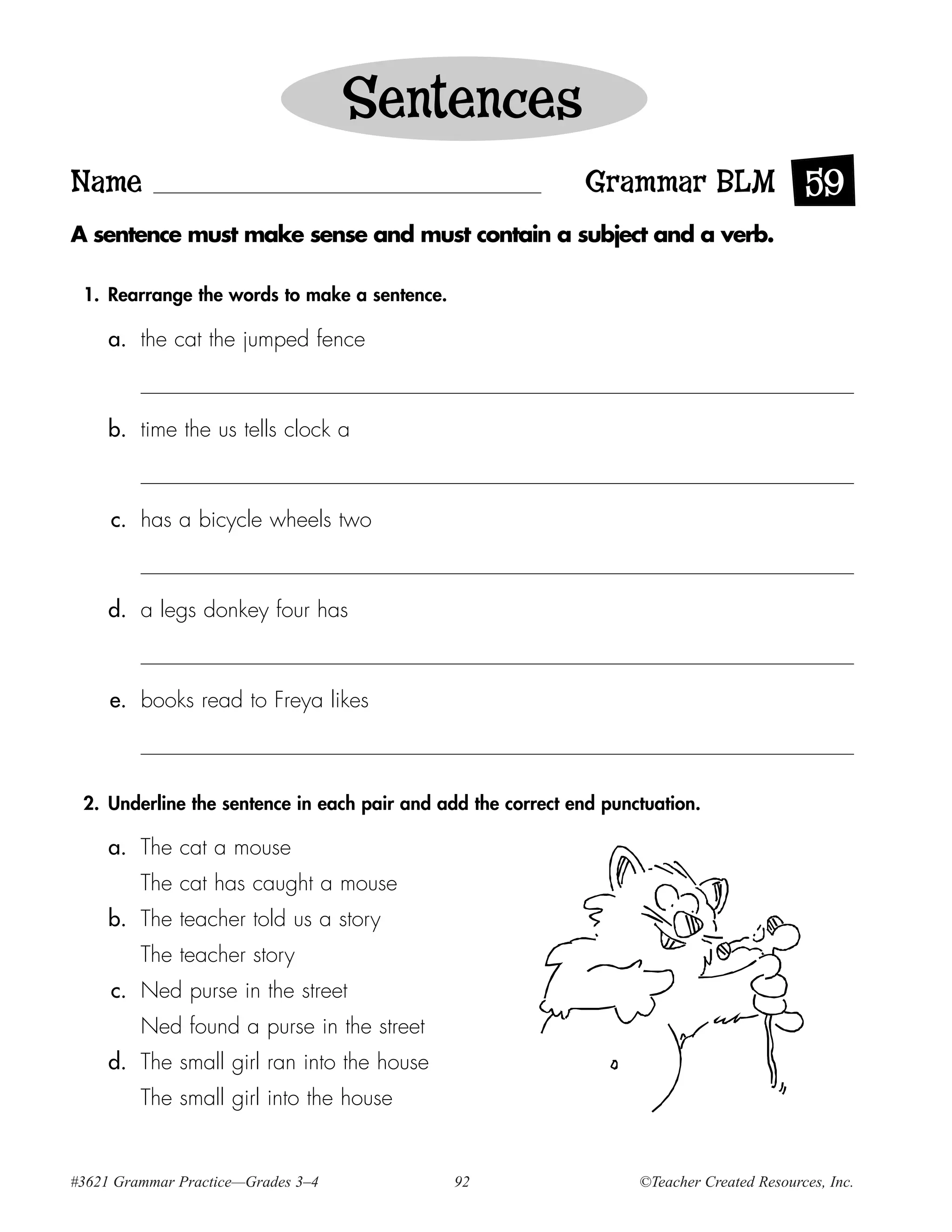 Sentences
Name                                                         Grammar BLM 59
A sentence must make sense and must contain a subject and a verb.

 1. Rearrange the words to make a sentence.

     a. the cat the jumped fence



     b. time the us tells clock a



     c. has a bicycle wheels two



     d. a legs donkey four has



     e. books read to Freya likes



 2. Underline the sentence in each pair and add the correct end punctuation.

     a. The cat a mouse
         The cat has caught a mouse
     b. The teacher told us a story
         The teacher story
     c. Ned purse in the street
         Ned found a purse in the street
     d. The small girl ran into the house
         The small girl into the house


#3621 Grammar Practice—Grades 3–4             92                    ©Teacher Created Resources, Inc.
 