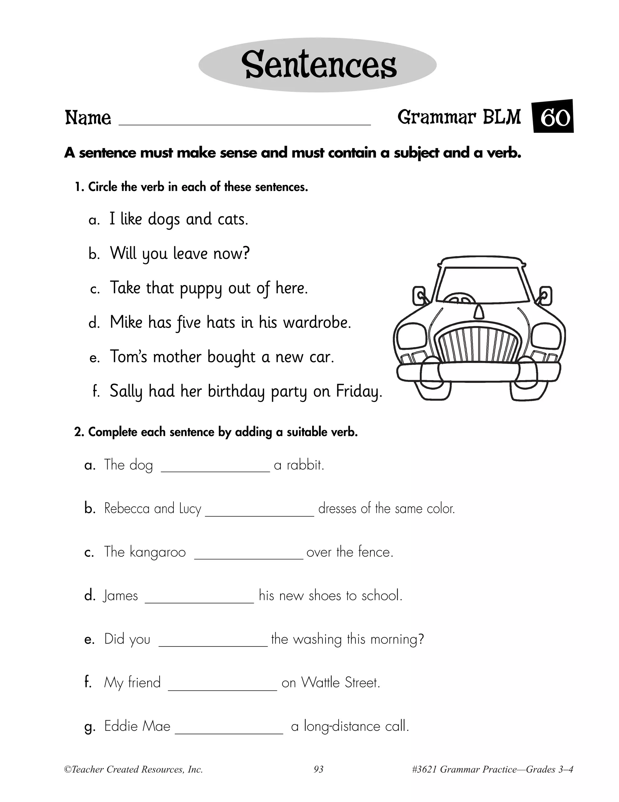 Sentences
Name                                                             Grammar BLM 60
A sentence must make sense and must contain a subject and a verb.

  1. Circle the verb in each of these sentences.

     a.    I like dogs and cats.
     b.    Will you leave now?
      c.   Take that puppy out of here.
     d.    Mike has five hats in his wardrobe.
     e.    Tom’s mother bought a new car.
      f.   Sally had her birthday party on Friday.

  2. Complete each sentence by adding a suitable verb.

    a. The dog                           a rabbit.


    b. Rebecca and Lucy                            dresses of the same color.


    c. The kangaroo                            over the fence.


    d. James                          his new shoes to school.


    e. Did you                          the washing this morning?


    f. My friend                          on Wattle Street.


    g. Eddie Mae                            a long-distance call.

©Teacher Created Resources, Inc.                   93               #3621 Grammar Practice—Grades 3–4
 