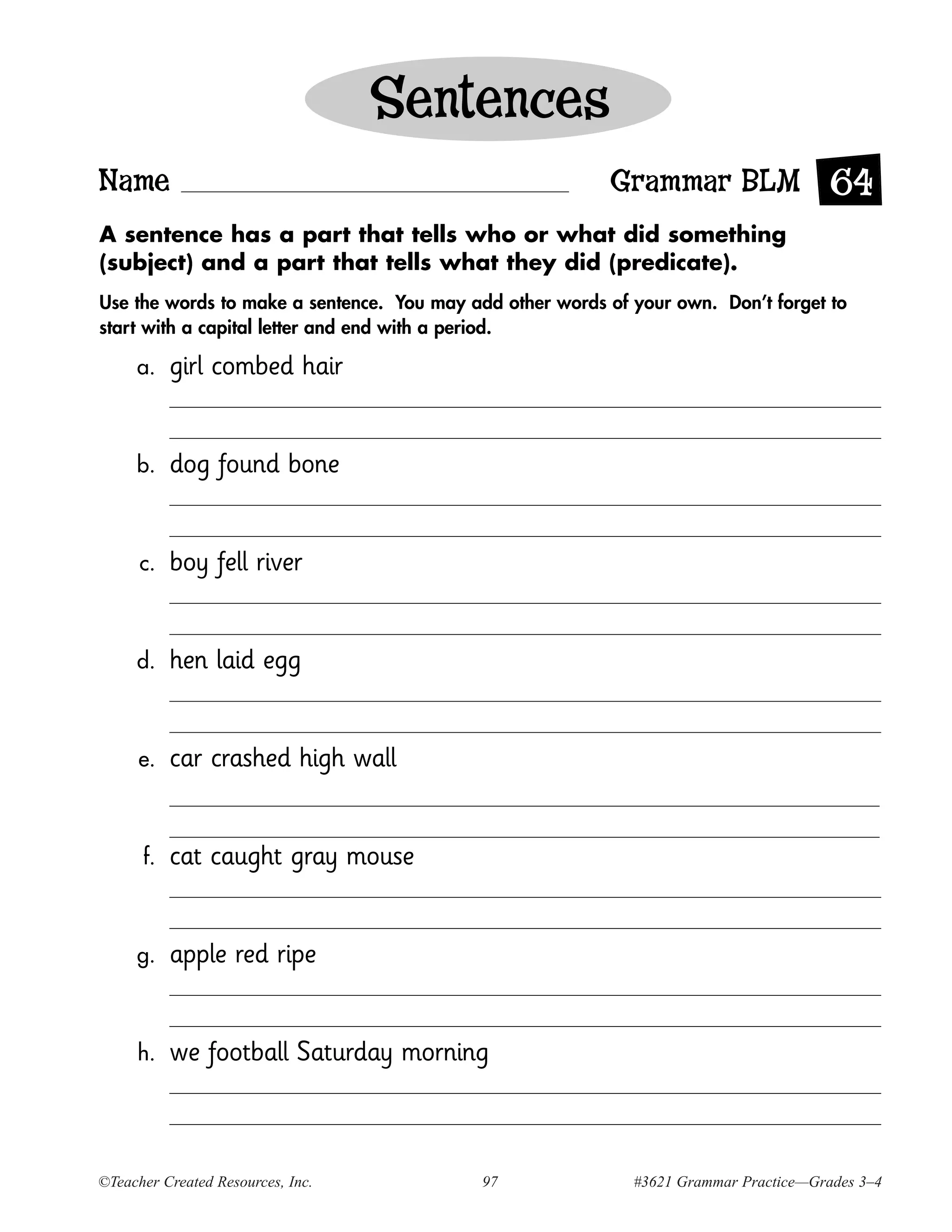 Sentences
Name                                                      Grammar BLM 64
A sentence has a part that tells who or what did something
(subject) and a part that tells what they did (predicate).
Use the words to make a sentence. You may add other words of your own. Don’t forget to
start with a capital letter and end with a period.

     a.    girl combed hair


     b.    dog found bone


      c.   boy fell river


     d.    hen laid egg


      e.   car crashed high wall


      f.   cat caught gray mouse


     g.    apple red ripe


     h.    we football Saturday morning



©Teacher Created Resources, Inc.            97               #3621 Grammar Practice—Grades 3–4
 