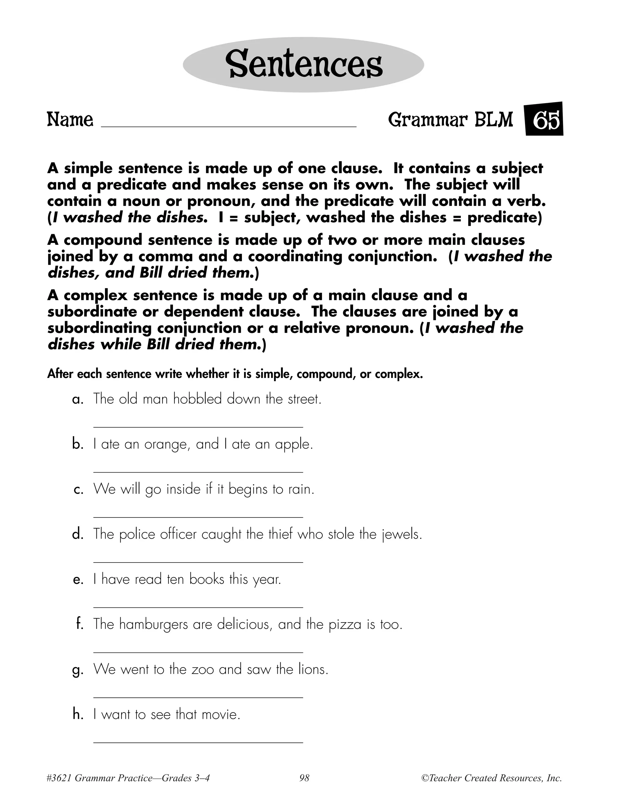 Sentences
Name                                                          Grammar BLM 65

A simple sentence is made up of one clause. It contains a subject
and a predicate and makes sense on its own. The subject will
contain a noun or pronoun, and the predicate will contain a verb.
(I washed the dishes. I = subject, washed the dishes = predicate)
A compound sentence is made up of two or more main clauses
joined by a comma and a coordinating conjunction. (I washed the
dishes, and Bill dried them.)
A complex sentence is made up of a main clause and a
subordinate or dependent clause. The clauses are joined by a
subordinating conjunction or a relative pronoun. (I washed the
dishes while Bill dried them.)
After each sentence write whether it is simple, compound, or complex.

     a. The old man hobbled down the street.


     b. I ate an orange, and I ate an apple.


     c. We will go inside if it begins to rain.


     d. The police officer caught the thief who stole the jewels.


     e. I have read ten books this year.


      f. The hamburgers are delicious, and the pizza is too.


     g. We went to the zoo and saw the lions.


     h. I want to see that movie.



#3621 Grammar Practice—Grades 3–4             98                    ©Teacher Created Resources, Inc.
 
