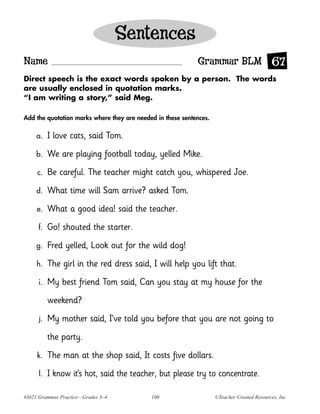 Sentences
Name                                                        Grammar BLM 67
Direct speech is the exact words spoken by a person. The words
are usually enclosed in quotation marks.
“I am writing a story,” said Meg.

Add the quotation marks where they are needed in these sentences.

     a.    I love cats, said Tom.
     b.    We are playing football today, yelled Mike.
     c.    Be careful. The teacher might catch you, whispered Joe.
     d.    What time will Sam arrive? asked Tom.
     e.    What a good idea! said the teacher.
     f.    Go! shouted the starter.
     g.    Fred yelled, Look out for the wild dog!
     h.    The girl in the red dress said, I will help you lift that.
     i.    My best friend Tom said, Can you stay at my house for the
           weekend?
      j.   My mother said, I’ve told you before that you are not going to
           the party.
     k.    The man at the shop said, It costs five dollars.
      l.   I know it’s hot, said the teacher, but please try to concentrate.

#3621 Grammar Practice—Grades 3–4           100                     ©Teacher Created Resources, Inc.
 