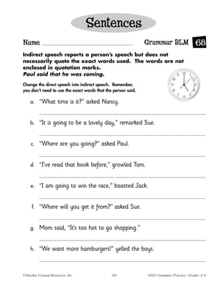 Sentences
Name                                                          Grammar BLM 68
Indirect speech reports a person’s speech but does not
necessarily quote the exact words used. The words are not
enclosed in quotation marks.
Paul said that he was coming.

Change the direct speech into indirect speech. Remember,
you don’t need to use the exact words that the person said.

    a.    “What time is it?” asked Nancy.


    b.    “It is going to be a lovely day,” remarked Sue.


     c.   “Where are you going?” asked Paul.


    d.    “I’ve read that book before,” growled Tom.


    e.    “I am going to win the race,” boasted Jack.


     f.   “Where will you get it from?” asked Sue.


    g.    Mom said, “It’s too hot to go shopping.”


    h.    “We want more hamburgers!” yelled the boys.


©Teacher Created Resources, Inc.              101             #3621 Grammar Practice—Grades 3–4
 