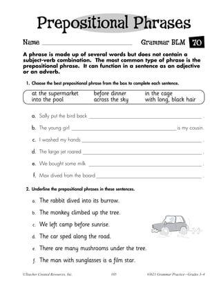 Prepositional Phrases
Name                                                           Grammar BLM 70
A phrase is made up of several words but does not contain a
subject-verb combination. The most common type of phrase is the
prepositional phrase. It can function in a sentence as an adjective
or an adverb.

  1. Choose the best prepositional phrase from the box to complete each sentence.

     at the supermarket               before dinner            in the cage
     into the pool                    across the sky           with long, black hair

     a. Sally put the bird back                                                                .

     b. The young girl                                                           is my cousin.

      c. I washed my hands                                                                     .

     d. The large jet roared                                                                   .

      e. We bought some milk                                                                   .

      f. Max dived from the board                                                              .

  2. Underline the prepositional phrases in these sentences.

      a.   The rabbit dived into its burrow.
      b.   The monkey climbed up the tree.
      c.   We left camp before sunrise.
     d.    The car sped along the road.
      e.   There are many mushrooms under the tree.
      f.   The man with sunglasses is a film star.

©Teacher Created Resources, Inc.               105              #3621 Grammar Practice—Grades 3–4
 