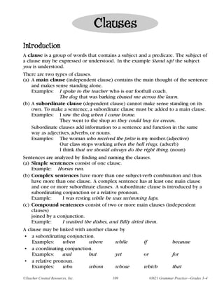 Clauses
Introduction
A clause is a group of words that contains a subject and a predicate. The subject of
a clause may be expressed or understood. In the example Stand up! the subject
you is understood.
There are two types of clauses.
(a) A main clause (independent clause) contains the main thought of the sentence
    and makes sense standing alone.
    Examples: I spoke to the teacher who is our football coach.
                 The dog that was barking chased me across the lawn.
(b) A subordinate clause (dependent clause) cannot make sense standing on its
    own. To make a sentence, a subordinate clause must be added to a main clause.
    Examples: I saw the dog when I came home.
                 They went to the shop so they could buy ice cream.
    Subordinate clauses add information to a sentence and function in the same
    way as adjectives, adverbs, or nouns.
    Examples: The woman who received the prize is my mother. (adjective)
                 Our class stops working when the bell rings. (adverb)
                 I think that we should always do the right thing. (noun)
Sentences are analyzed by finding and naming the clauses.
(a) Simple sentences consist of one clause.
    Example: Horses run.
(b) Complex sentences have more than one subject-verb combination and thus
    have more than one clause. A complex sentence has at least one main clause
    and one or more subordinate clauses. A subordinate clause is introduced by a
    subordinating conjunction or a relative pronoun.
    Example:      I was resting while he was swimming laps.
(c) Compound sentences consist of two or more main clauses (independent
    clauses)
    joined by a conjunction.
    Example:      I washed the dishes, and Billy dried them.
A clause may be linked with another clause by
• a subordinating conjunction.
    Examples:     when       where       while         if                because
• a coordinating conjunction.
    Examples:     and        but         yet           or                for
• a relative pronoun.
    Examples:     who        whom        whose         which             that

©Teacher Created Resources, Inc.        109                 #3621 Grammar Practice—Grades 3–4
 