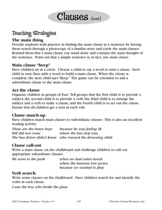Clauses         (cont.)


Teaching Strategies
The main thing
Provide students with practice in finding the main clause in a sentence by having
them search through a photocopy of a familiar story and circle the main clauses.
Remind them that a main clause can stand alone and contains the main thought of
the sentence. Point out that a simple sentence is, in fact, one main clause.

Main clause “beep”
Have children sit in a circle. Choose a child to say a word to start a clause. Each
child in turn then adds a word to build a main clause. When the clause is
complete, the next child says “Beep.” The game can be extended to add a
subordinate clause to the main clause.

Act the clause
Organize children in groups of four. Tell groups that the first child is to provide a
subject, the second child is to provide a verb, the third child is to arrange the
subject and a verb to make a clause, and the fourth child is to act out the clause.
Ensure that all children get a turn in each role.

Clause match-up
Have children match main clauses to subordinate clauses. This is also an excellent
reading activity.
These are the brave boys    because he was feeling ill.
Bill did not come           where the bus stop was.
The bus driver didn’t know who rescued the drowning child.

Clause call-out
Write a main clause on the chalkboard and challenge children to call out
appropriate subordinate clauses.
We went to the park          when we had eaten lunch.
                             where the banana tree grows.
                             because we wanted to play.
Verb search
Write some clauses on the chalkboard. Have children search for and identify the
verbs in each clause.
I saw the boy who broke the glass.


#3621 Grammar Practice—Grades 3–4         110                  ©Teacher Created Resources, Inc.
 