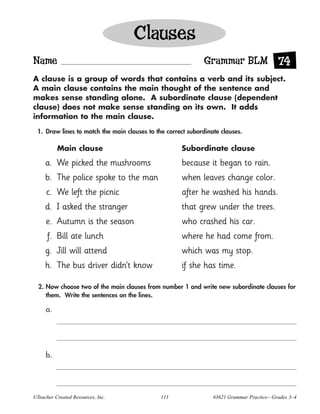 Clauses
Name                                                         Grammar BLM 74
A clause is a group of words that contains a verb and its subject.
A main clause contains the main thought of the sentence and
makes sense standing alone. A subordinate clause (dependent
clause) does not make sense standing on its own. It adds
information to the main clause.

 1. Draw lines to match the main clauses to the correct subordinate clauses.

          Main clause                                Subordinate clause

     a. We picked the mushrooms                      because it began to rain.
     b. The police spoke to the man                  when leaves change color.
     c. We left the picnic                           after he washed his hands.
     d. I asked the stranger                         that grew under the trees.
     e. Autumn is the season                         who crashed his car.
      f. Bill ate lunch                              where he had come from.
     g. Jill will attend                             which was my stop.
     h. The bus driver didn’t know                   if she has time.

  2. Now choose two of the main clauses from number 1 and write new subordinate clauses for
     them. Write the sentences on the lines.

     a.




     b.




©Teacher Created Resources, Inc.              111                #3621 Grammar Practice—Grades 3–4
 