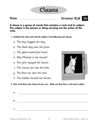 Clauses
Name                                                            Grammar BLM 76
A clause is a group of words that contains a verb and its subject.
The subject is the person or thing carrying out the action of the
verb.

 1. Underline the verbs and circle the subjects in the following main clauses.

     a.    The boy hugged the dog.
     b.    The black dog won the prize.
     c.    The game lasted five hours.
     d.    Was Michael in the house?
     e.    The girls enjoyed the lesson.
      f.   The mouse ran into the hole.
     g.    The blue car won the race.
     h.    The stables housed ten horses.

 2. Now write three main clauses of your own. Make sure they have a verb and a subject.



     a.


     b.


     c.



©Teacher Created Resources, Inc.               113                #3621 Grammar Practice—Grades 3–4
 