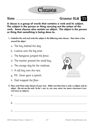Clauses
Name                                                         Grammar BLM 77
A clause is a group of words that contains a verb and its subject.
The subject is the person or thing carrying out the action of the
verb. Some clauses also contain an object. The object is the person
or thing that something is being done to.

 1. Underline the verb and circle the subject in the following main clauses. Now draw a box
    around the object.

     a.   The boy bathed the dog.
     b.   Luanna won the big prize.
     c.   The kangaroo jumped the fence.
     d.   The teacher praised the small boy.
     e.   The savage dog bit the mailman.
     f.   A tall boy won the race.
     g.   Mr. Jones gave a speech.
     h.   Dad mopped the floor.
 2. Now write three main clauses of your own. Make sure they have a verb, a subject, and an
    object. (Do not use the verb “to be”—am, is, are, was, were, be, been—because it can
    not have an object.)

     a.


     b.


     c.



#3621 Grammar Practice—Grades 3–4            114                   ©Teacher Created Resources, Inc.
 