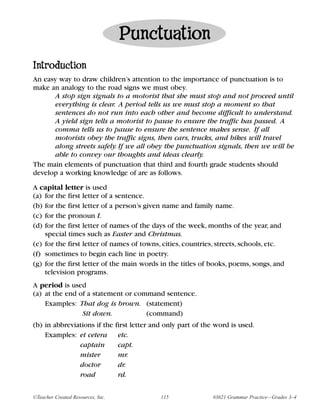 Punctuation
Introduction
An easy way to draw children’s attention to the importance of punctuation is to
make an analogy to the road signs we must obey.
      A stop sign signals to a motorist that she must stop and not proceed until
      everything is clear. A period tells us we must stop a moment so that
      sentences do not run into each other and become difficult to understand.
      A yield sign tells a motorist to pause to ensure the traffic has passed. A
      comma tells us to pause to ensure the sentence makes sense. If all
      motorists obey the traffic signs, then cars, trucks, and bikes will travel
      along streets safely. If we all obey the punctuation signals, then we will be
      able to convey our thoughts and ideas clearly.
The main elements of punctuation that third and fourth grade students should
develop a working knowledge of are as follows.

A capital letter is used
(a) for the first letter of a sentence.
(b) for the first letter of a person’s given name and family name.
(c) for the pronoun I.
(d) for the first letter of names of the days of the week, months of the year, and
    special times such as Easter and Christmas.
(e) for the first letter of names of towns, cities, countries, streets, schools, etc.
(f) sometimes to begin each line in poetry.
(g) for the first letter of the main words in the titles of books, poems, songs, and
    television programs.
A period is used
(a) at the end of a statement or command sentence.
    Examples: That dog is brown. (statement)
                Sit down.           (command)
(b) in abbreviations if the first letter and only part of the word is used.
    Examples: et cetera etc.
               captain       capt.
               mister        mr.
               doctor        dr.
               road          rd.


©Teacher Created Resources, Inc.           115              #3621 Grammar Practice—Grades 3–4
 