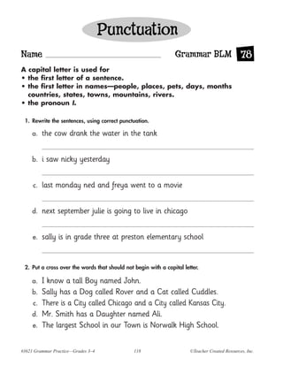 Punctuation
Name                                                            Grammar BLM 78
A capital letter is used for
• the first letter of a sentence.
• the first letter in names—people, places, pets, days, months
  countries, states, towns, mountains, rivers.
• the pronoun I.

 1. Rewrite the sentences, using correct punctuation.

     a.   the cow drank the water in the tank


     b.   i saw nicky yesterday


     c.   last monday ned and freya went to a movie


     d.   next september julie is going to live in chicago


     e.   sally is in grade three at preston elementary school


 2. Put a cross over the words that should not begin with a capital letter.

     a.   I know a tall Boy named John.
     b.   Sally has a Dog called Rover and a Cat called Cuddles.
     c.   There is a City called Chicago and a City called Kansas City.
     d.   Mr. Smith has a Daughter named Ali.
     e.   The largest School in our Town is Norwalk High School.


#3621 Grammar Practice—Grades 3–4              118                     ©Teacher Created Resources, Inc.
 