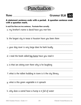 Punctuation
Name                                                              Grammar BLM 80
A statement sentence ends with a period. A question sentence ends
with a question mark.

In each line there are two sentences. Punctuate them correctly.

 a.    my brother’s name is david have you met him


 b.    the largest city in texas is houston have you been there


 c.    your dog rover is very large does he bark loudly


 d.    i read the book called big home have you read it


 e.    is that ian sitting over there why is he laughing


  f.   what is the tallest building in town is it the city library


 g.    what is this green vegetable is it spinach


 h.    why does a camel have a hump is it full of water


#3621 Grammar Practice—Grades 3–4              120                  ©Teacher Created Resources, Inc.
 