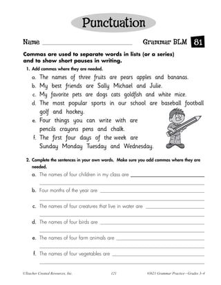 Punctuation
Name                                                          Grammar BLM 81
Commas are used to separate words in lists (or a series)
and to show short pauses in writing.
  1. Add commas where they are needed.

     a.    The names of three fruits are pears apples and bananas.
     b.    My best friends are Sally Michael and Julie.
      c.   My favorite pets are dogs cats goldfish and white mice.
     d.    The most popular sports in our school are baseball football
           golf and hockey.
      e.   Four things you can write with are
           pencils crayons pens and chalk.
      f.   The first four days of the week are
           Sunday Monday Tuesday and Wednesday.

  2. Complete the sentences in your own words. Make sure you add commas where they are
     needed.
     a. The names of four children in my class are


     b. Four months of the year are


      c. The names of four creatures that live in water are


     d. The names of four birds are


      e. The names of four farm animals are


      f. The names of four vegetables are


©Teacher Created Resources, Inc.            121               #3621 Grammar Practice—Grades 3–4
 