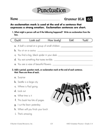 Punctuation
Name                                                         Grammar BLM 83
An exclamation mark is used at the end of a sentence that
expresses a strong emotion. Exclamation sentences are short.

  1. What might a person call out if the following happened? Write an exclamation from the
     box.

     Ouch!                 Look out!      How lovely!             Eek!             Yuck!
     a. A ball is aimed at a group of small children.

     b. You sit on a cactus.

      c. You find a big, black spider in your desk.

     d. You eat something that tastes terrible.

      e. You see a vase of beautiful flowers.

  2. Add a period, question mark, or exclamation mark at the end of each sentence.
     Hint: There are three of each.

     a. Surprise

     b. Seattle is a large city

      c. Where is Paul going

     d. Look out

      e. What time is it

      f. This book has lots of pages

     g. I cut the lawn yesterday

     h. When will you finish your lunch

      i. That’s amazing



©Teacher Created Resources, Inc.             123               #3621 Grammar Practice—Grades 3–4
 