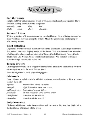 Vocabulary                (cont.)


Sort the words
Supply children with numerous words written on small cardboard squares. Have
children classify the words into categories.
animals: cow            dog          cat
birds:      crow        dove         sparrow

Scattered letters
Write a selection of letters scattered on the chalkboard. Have children think of as
many words as they can using the letters. Make the game more challenging by
introducing a timer.

Word collection
Organize a word collection bulletin board in the classroom. Encourage children to
find, collect, and then display words on the board. The board could have a number
of different headings, such as Interesting Words,Words That Sound Funny,Words
That Sound Like Noises,Words That Sound Important. Ask children to think of
other headings they would like to use.

Tongue twisters
Challenge children to say a tongue twister quickly. Then have them make up their
own tongue twisters for their friends to try.
Peter Piper picked a peck of pickled peppers.
Odd words
Have children search for words with interesting or unusual features. Here are some
to start them off.
hijinks:           three dotted letters in a row
strength:          eight letters but only one vowel
subbookkeeper: four sets of double letters
facetious:         all the vowels in their correct order
cauliflower:       contains all the vowels
education:         contains all the vowels

Daily letter race
Challenge children to write in two minutes all the words they can that begin with
the first letter of that day of the week.

#3621 Grammar Practice—Grades 3–4        126                     ©Teacher Created Resources, Inc.
 