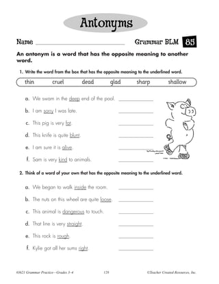 Antonyms
Name                                                        Grammar BLM 85
An antonym is a word that has the opposite meaning to another
word.

 1. Write the word from the box that has the opposite meaning to the underlined word.

     thin           cruel            dead         glad       sharp             shallow

     a. We swam in the deep end of the pool.

     b. I am sorry I was late.

     c. This pig is very fat.

     d. This knife is quite blunt.

     e. I am sure it is alive.

      f. Sam is very kind to animals.

 2. Think of a word of your own that has the opposite meaning to the underlined word.


     a. We began to walk inside the room.

     b. The nuts on this wheel are quite loose.

     c. This animal is dangerous to touch.

     d. That line is very straight.

     e. This rock is rough.

      f. Kylie got all her sums right.



#3621 Grammar Practice—Grades 3–4           128                   ©Teacher Created Resources, Inc.
 