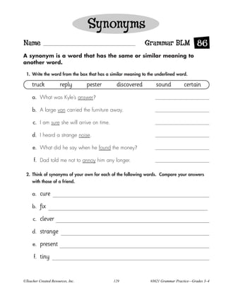 Synonyms
Name                                                        Grammar BLM 86
A synonym is a word that has the same or similar meaning to
another word.

 1. Write the word from the box that has a similar meaning to the underlined word.

     truck            reply        pester      discovered         sound          certain
     a. What was Kyle’s answer?

     b. A large van carried the furniture away.

      c. I am sure she will arrive on time.

     d. I heard a strange noise.

     e. What did he say when he found the money?

      f. Dad told me not to annoy him any longer.

 2. Think of synonyms of your own for each of the following words. Compare your answers
     with those of a friend.

     a.    cure
     b.    fix
      c.   clever
     d.    strange
     e.    present
      f.   tiny


©Teacher Created Resources, Inc.              129              #3621 Grammar Practice—Grades 3–4
 