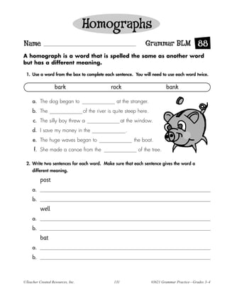 Homographs
Name                                                               Grammar BLM 88
A homograph is a word that is spelled the same as another word
but has a different meaning.

 1. Use a word from the box to complete each sentence. You will need to use each word twice.

                   bark                          rock                          bank

     a. The dog began to                           at the stranger.
     b. The                        of the river is quite steep here.
      c. The silly boy threw a                          at the window.
     d. I save my money in the                            .
     e. The huge waves began to                               the boat.
      f. She made a canoe from the                             of the tree.

 2. Write two sentences for each word. Make sure that each sentence gives the word a
     different meaning.

          post
     a.
     b.
          well
     a.
     b.
          bat
     a.
     b.



©Teacher Created Resources, Inc.                  131                  #3621 Grammar Practice—Grades 3–4
 