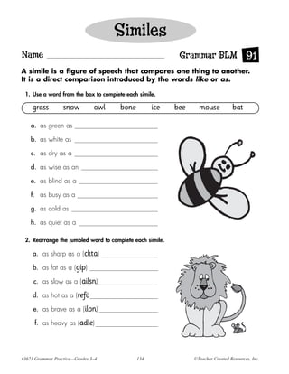 Similes
Name                                                       Grammar BLM 91
A simile is a figure of speech that compares one thing to another.
It is a direct comparison introduced by the words like or as.

 1. Use a word from the box to complete each simile.

    grass         snow         owl    bone         ice    bee     mouse           bat

    a. as green as

    b. as white as

    c. as dry as a

    d. as wise as an

    e. as blind as a

    f. as busy as a

    g. as cold as

    h. as quiet as a

 2. Rearrange the jumbled word to complete each simile.

     a. as sharp as a (ckta)

     b. as fat as a (gip)

     c. as slow as a (ailsn)

     d. as hot as a (refi)

     e. as brave as a (ilon)

     f. as heavy as (adle)




#3621 Grammar Practice—Grades 3–4            134                ©Teacher Created Resources, Inc.
 