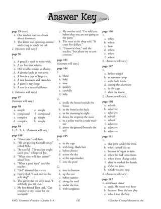 Answer Key                                     (cont.)


page 95 (cont.)                            j. My mother said, “I’ve told you       page 106
  e. Our teacher read us a book               before that you are not going to     1.
     about dinosaurs.                         the party.”                            a. when
  f. The kitten was spinning around        k. The man at the shop said, “It         b. where
     and trying to catch his tail.            costs five dollars.”
                                                                                     c. how
2. (Answers will vary.)                    l. “I know it’s hot,” said the
                                                                                    d. where
                                              teacher, “but please try to con-
page 96                                       centrate.”                             e. when
1.                                                                                    f. where
                                         page 101                                  2. (Answers will vary.)
  a. A pencil is used to write with.
                                         (Answers will vary.)
 b. A car has four wheels.                                                         page 107
  c. Hot weather makes us thirsty.       page 104
                                                                                   1.
 d. A dentist looks at our teeth.        1.
                                                                                     a. before school
  e. A lion is a type of large cat.        a. blind
                                                                                    b. at summer camp
   f. A tree has roots and branches.      b. bald
                                                                                     c. with both hands
  g. A giant is very large.                c. now
                                                                                    d. during the afternoon
 h. A rose is a beautiful flower.         d. quickly
                                                                                     e. in the cage
                                           e. carefully
2. (Answers will vary.)                                                               f. after the movie
                                            f. hilly
page 97                                                                            2. (Answers will vary.)
                                         2.
(Answers will vary.)                                                               page 108
                                           a. inside the house/outside the
page 98                                        house                                a. adverb
 a. simple             e.   simple        b. in the front/at the back               b. adjective
 b. compound           f.   compound       c. in the morning/at night               c. adjective
 c. complex            g.   simple        d. down the steps/up the stairs           d. adverb
 d. complex            h.   simple         e. in a polite way/in a rude man-        e. adverb
                                               ner                                   f. adjective
page 99                                     f. above the ground/beneath the         g. adjective
1., 2., 3., 4. (Answers will vary.)            soil                                 h. adjective
page 100                                 page 105                                  page 111
 a. “I love cats,” said Tom.             1.                                        1.
 b. “We are playing football today,”       a. in the cage                            a. that grew under the trees.
     yelled Mike.                         b. with long, black hair                  b. who crashed his car.
 c. “Be careful. The teacher might         c. before dinner                          c. because it began to rain.
     catch you,” whispered Joe.
                                          d. across the sky                         d. where he had come from.
 d. “What time will Sam arrive?”
                                           e. at the supermarket                     e. when leaves change color.
     asked Tom.
                                            f. into the pool                          f. after he washed his hands.
 e. “What a good idea!” said the
     teacher.                            2.                                          g. if she has time.
  f. “Go!” shouted the starter.            a.    into its burrow                    h. which was my stop.
 g. Fred yelled, “Look out for the        b.     up the tree                       2. (Answers will vary.)
     wild dog!”                            c.    before sunrise
                                                                                   page 112
 h. The girl in the red dress said, “I    d.     along the road
     will help you lift that.”                                                     1. word/main clause
                                           e.    under the tree
  i. My best friend Tom said, “Can                                                   a. until, We must wait here
                                            f.   with sunglasses
     you stay at my house for the                                                   b. because, Tom did not play
     weekend?”                                                                       c. who, I met the boy

#3621 Grammar Practice—Grades 3–4                            142                        ©Teacher Created Resources, Inc.
 