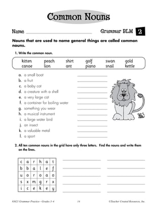Common Nouns
Name                                                          Grammar BLM 2
Nouns that are used to name general things are called common
nouns.

  1. Write the common noun.

       kitten            peach        shirt         golf          swan            gold
       canoe             lion         ant           piano         snail           kettle
     a.    a small boat
     b.    a fruit
     c.    a baby cat
     d.    a creature with a shell
     e.    a very large cat
      f.   a container for boiling water
     g.    something you wear
     h.    a musical instrument
      i.   a large water bird
      j.   an insect
     k.    a valuable metal
      l.   a sport

  2. All ten common nouns in the grid have only three letters. Find the nouns and write them
     on the lines.


      c     a   r    h    a    t
      b     b   a    l    e    f
      u     o   r    o    a    o
      s     x   m    g    r    x
      i     c   e    k    e    y

#3621 Grammar Practice—Grades 3–4             14                    ©Teacher Created Resources, Inc.
 