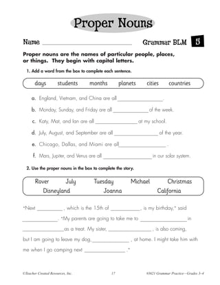 Proper Nouns
Name                                                                 Grammar BLM                     5
Proper nouns are the names of particular people, places,
or things. They begin with capital letters.

  1. Add a word from the box to complete each sentence.

       days           students         months           planets        cities            countries

     a. England, Vietnam, and China are all                                      .

     b. Monday, Sunday, and Friday are all                              of the week.

      c. Katy, Mat, and Ian are all                                at my school.

     d. July, August, and September are all                                     of the year.

      e. Chicago, Dallas, and Miami are all                                          .

      f. Mars, Jupiter, and Venus are all                                 in our solar system.

  2. Use the proper nouns in the box to complete the story.


       Rover       July                  Tuesday                Michael          Christmas
          Disneyland                         Joanna                          California

“Next                     , which is the 15th of                    , is my birthday,” said

                      . “My parents are going to take me to                                     in

                          as a treat. My sister,                          , is also coming,

but I am going to leave my dog,                                 , at home. I might take him with

me when I go camping next                                  .”



©Teacher Created Resources, Inc.                   17                  #3621 Grammar Practice—Grades 3–4
 