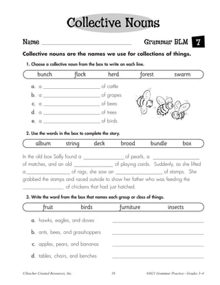Collective Nouns
Name                                                                   Grammar BLM                 7
Collective nouns are the names we use for collections of things.

  1. Choose a collective noun from the box to write on each line.

         bunch                     flock            herd           forest              swarm
     a. a                                      of cattle
     b. a                                      of grapes
     c. a                                      of bees
     d. a                                      of trees
     e. a                                      of birds

  2. Use the words in the box to complete the story.

        album              string            deck          brood         bundle            box

In the old box Sally found a                       of pearls, a
of matches, and an old                        of playing cards. Suddenly, as she lifted
a                        of rags, she saw an                        of stamps. She
grabbed the stamps and raced outside to show her father who was feeding the
                      of chickens that had just hatched.
  3. Write the word from the box that names each group or class of things.

             fruit                   birds                 furniture               insects

     a. hawks, eagles, and doves

     b. ants, bees, and grasshoppers

     c. apples, pears, and bananas

     d. tables, chairs, and benches


©Teacher Created Resources, Inc.                     19                #3621 Grammar Practice—Grades 3–4
 