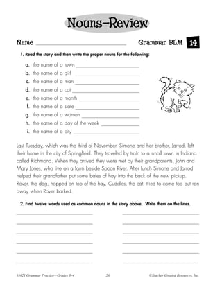 Nouns—Review
Name                                                            Grammar BLM 14
  1. Read the story and then write the proper nouns for the following:

     a. the name of a town
     b. the name of a girl
     c. the name of a man
     d. the name of a cat
     e. the name of a month
     f. the name of a state
     g. the name of a woman
     h. the name of a day of the week
      i. the name of a city

Last Tuesday, which was the third of November, Simone and her brother, Jarrod, left
their home in the city of Springfield. They traveled by train to a small town in Indiana
called Richmond. When they arrived they were met by their grandparents, John and
Mary Jones, who live on a farm beside Spoon River. After lunch Simone and Jarrod
helped their grandfather put some bales of hay into the back of the new pickup.
Rover, the dog, hopped on top of the hay. Cuddles, the cat, tried to come too but ran
away when Rover barked.

  2. Find twelve words used as common nouns in the story above. Write them on the lines.




#3621 Grammar Practice—Grades 3–4              26                    ©Teacher Created Resources, Inc.
 