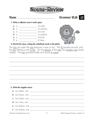 Nouns—Review
Name                                                              Grammar BLM 15
  1. Write a collective noun in each space.

     a.    a                         of   cattle
     b.    a                         of   matches
     c.    a                         of   cards
     d.    a                         of   students
     e.    a                         of   birds
      f.   a                         of   bees
  2. Rewrite the story, writing the underlined words in the plural.
The lion sat under the tree because it was so hot. The fly buzzed around, and
the lion flicked it with its tail. On the branch of the tree, the monkey was nearly
asleep. The lion growled loudly and shook its mane.




 3. Write the singular nouns.

    a. two jellies, one
    b. two buses, one
    c. two ladies, one
    d. two cities, one
    e. two leaves, one
    f. two halves, one
©Teacher Created Resources, Inc.                27                    #3621 Grammar Practice—Grades 3–4
 