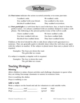 Verbs            (cont.)


(b) Past tense indicates the action occurred yesterday or in some past time.
               I walked a mile.                    We walked a mile.
               You walked with your friend.        You walked to the store.
               He/she/it walked alone.             They walked everywhere.
(c) Past participle is a verb form that is used with have, has, or had to form the
    perfect tenses. It is always combined with an auxiliary (helper) to make a verb
    phrase. The following is the present perfect tense of the verb to walk.
               I have walked a mile.               We have walked a mile.
               You have walked with me.            You have walked daily.
               He/she/it has walked alone.         They have walked home.
Children at this level should be able to talk about subject-verb agreement in a
sentence. They are generally quick to identify times when the verb does not agree
with the subject in number. If the subject is plural (more than one), a plural verb is
required.
        Examples: The boys are down the road.
                  The girls like ice cream.
If a subject is singular, a singular verb is required.
        Examples: The boy is down the road.
                  The girl likes ice cream.

Teaching Strategies
Miming
Allow children to mime chosen activities and challenge classmates to guess what
they are doing. Encourage classmates to answer in sentence form.
Tom is washing the dishes.
Freya is milking a cow.
Add a verb
Write a subject on the board and ask for volunteers to add suitable verbs.
Frogs ___________ and __________ .             (croak         hop)
Dogs ___________ and ___________ .             (growl         bite)



©Teacher Created Resources, Inc.              29                 #3621 Grammar Practice—Grades 3–4
 