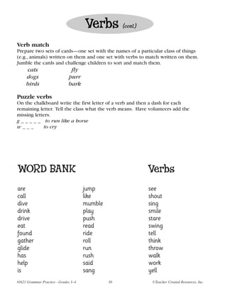 Verbs         (cont.)


Verb match
Prepare two sets of cards—one set with the names of a particular class of things
(e.g., animals) written on them and one set with verbs to match written on them.
Jumble the cards and challenge children to sort and match them.
     cats                    fly
     dogs                   purr
     birds                  bark

Puzzle verbs
On the chalkboard write the first letter of a verb and then a dash for each
remaining letter. Tell the class what the verb means. Have volunteers add the
missing letters.
g _ _ _ _ _ to run like a horse
w___         to cry




WORD BANK                                                   Verbs
are                                 jump                    see
call                                like                    shout
dive                                mumble                  sing
drink                               play                    smile
drive                               push                    stare
eat                                 read                    swing
found                               ride                    tell
gather                              roll                    think
glide                               run                     throw
has                                 rush                    walk
help                                said                    work
is                                  sang                    yell
#3621 Grammar Practice—Grades 3–4            30              ©Teacher Created Resources, Inc.
 