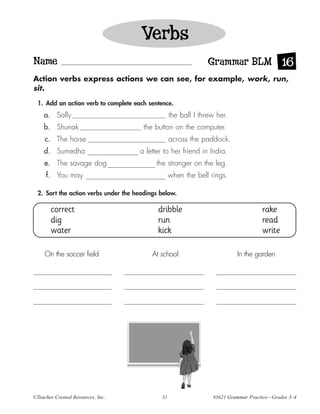 Verbs
Name                                                             Grammar BLM 16
Action verbs express actions we can see, for example, work, run,
sit.

  1. Add an action verb to complete each sentence.
    a. Sally                                       the ball I threw her.
    b. Shunak                           the button on the computer.
     c. The horse                                  across the paddock.
    d. Sumedha                        a letter to her friend in India.
     e. The savage dog                      the stranger on the leg.
     f. You may                                    when the bell rings.

  2. Sort the action verbs under the headings below.

       correct                               dribble                                 rake
       dig                                   run                                     read
       water                                 kick                                    write

     On the soccer field                   At school                       In the garden




©Teacher Created Resources, Inc.              31                  #3621 Grammar Practice—Grades 3–4
 