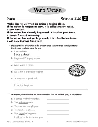 Verb Tense
Name                                                             Grammar BLM 21
Verbs can tell us when an action is taking place.
If the action is happening now, it is called present tense.
I play football.
If the action has already happened, it is called past tense.
I played football yesterday.
If the action has not yet happened, it is called future tense.
I will play football tomorrow.

  1. These sentences are written in the present tense. Rewrite them in the past tense.
     The first one has been done for you.
     a. I am a skater.
         I was a skater.
     b. Freya and Katy play soccer.


     c. Mike wants a pizza.


     d. Mr. Smith is a popular teacher.


     e. A black cat is good luck.

     f. I practice the piano.



 2. On the line, write whether the underlined verb is in the present, past, or future tense.

     a. I played football yesterday.
     b. We will arrive soon.
     c. They are the best players.
     d. The teacher is absent.
     e. We stayed a long time.
     f. I will be on the team next year.
#3621 Grammar Practice—Grades 3–4               36                     ©Teacher Created Resources, Inc.
 