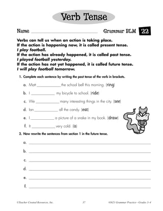 Verb Tense
Name                                                               Grammar BLM 22
Verbs can tell us when an action is taking place.
If the action is happening now, it is called present tense.
I play football.
If the action has already happened, it is called past tense.
I played football yesterday.
If the action has not yet happened, it is called future tense.
I will play football tomorrow.

  1. Complete each sentence by writing the past tense of the verb in brackets.

     a. Matt                          the school bell this morning. (ring)

     b. I                          my bicycle to school. (ride)

      c. We                           many interesting things in the city. (see)

     d. Ian                          all the candy. (eat)

     e. I                          a picture of a snake in my book. (draw)

      f. It                        very cold. (is)
  2. Now rewrite the sentences from section 1 in the future tense.

     a.

     b.

      c.

     d.

     e.

      f.



©Teacher Created Resources, Inc.                     37                #3621 Grammar Practice—Grades 3–4
 